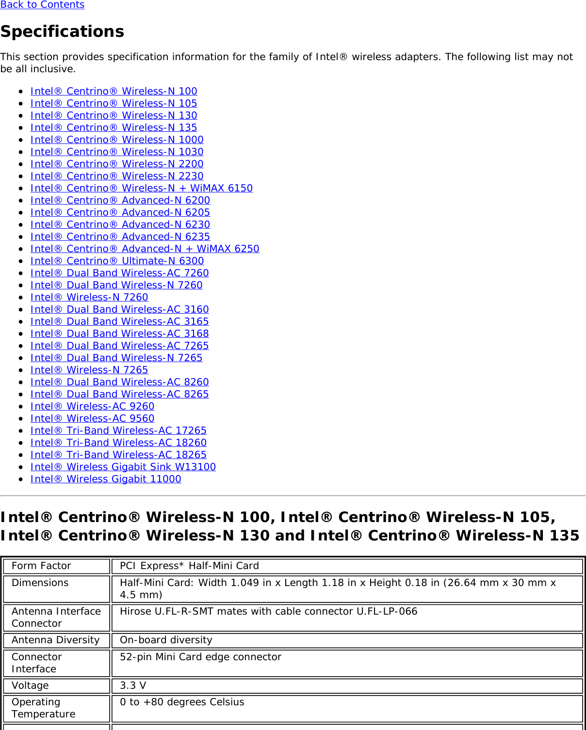 Back to ContentsSpecificationsThis section provides specification information for the family of Intel® wireless adapters. The following list may notbe all inclusive.Intel® Centrino® Wireless-N 100Intel® Centrino® Wireless-N 105Intel® Centrino® Wireless-N 130Intel® Centrino® Wireless-N 135Intel® Centrino® Wireless-N 1000Intel® Centrino® Wireless-N 1030Intel® Centrino® Wireless-N 2200Intel® Centrino® Wireless-N 2230Intel® Centrino® Wireless-N + WiMAX 6150Intel® Centrino® Advanced-N 6200Intel® Centrino® Advanced-N 6205Intel® Centrino® Advanced-N 6230Intel® Centrino® Advanced-N 6235Intel® Centrino® Advanced-N + WiMAX 6250Intel® Centrino® Ultimate-N 6300Intel® Dual Band Wireless-AC 7260Intel® Dual Band Wireless-N 7260Intel® Wireless-N 7260Intel® Dual Band Wireless-AC 3160Intel® Dual Band Wireless-AC 3165Intel® Dual Band Wireless-AC 3168Intel® Dual Band Wireless-AC 7265Intel® Dual Band Wireless-N 7265Intel® Wireless-N 7265Intel® Dual Band Wireless-AC 8260Intel® Dual Band Wireless-AC 8265Intel® Wireless-AC 9260Intel® Wireless-AC 9560Intel® Tri-Band Wireless-AC 17265Intel® Tri-Band Wireless-AC 18260Intel® Tri-Band Wireless-AC 18265Intel® Wireless Gigabit Sink W13100Intel® Wireless Gigabit 11000Intel® Centrino® Wireless-N 100, Intel® Centrino® Wireless-N 105,Intel® Centrino® Wireless-N 130 and Intel® Centrino® Wireless-N 135Form Factor PCI Express* Half-Mini CardDimensions Half-Mini Card: Width 1.049 in x Length 1.18 in x Height 0.18 in (26.64 mm x 30 mm x4.5 mm)Antenna InterfaceConnector Hirose U.FL-R-SMT mates with cable connector U.FL-LP-066Antenna Diversity On-board diversityConnectorInterface 52-pin Mini Card edge connectorVoltage 3.3 VOperatingTemperature 0 to +80 degrees Celsius