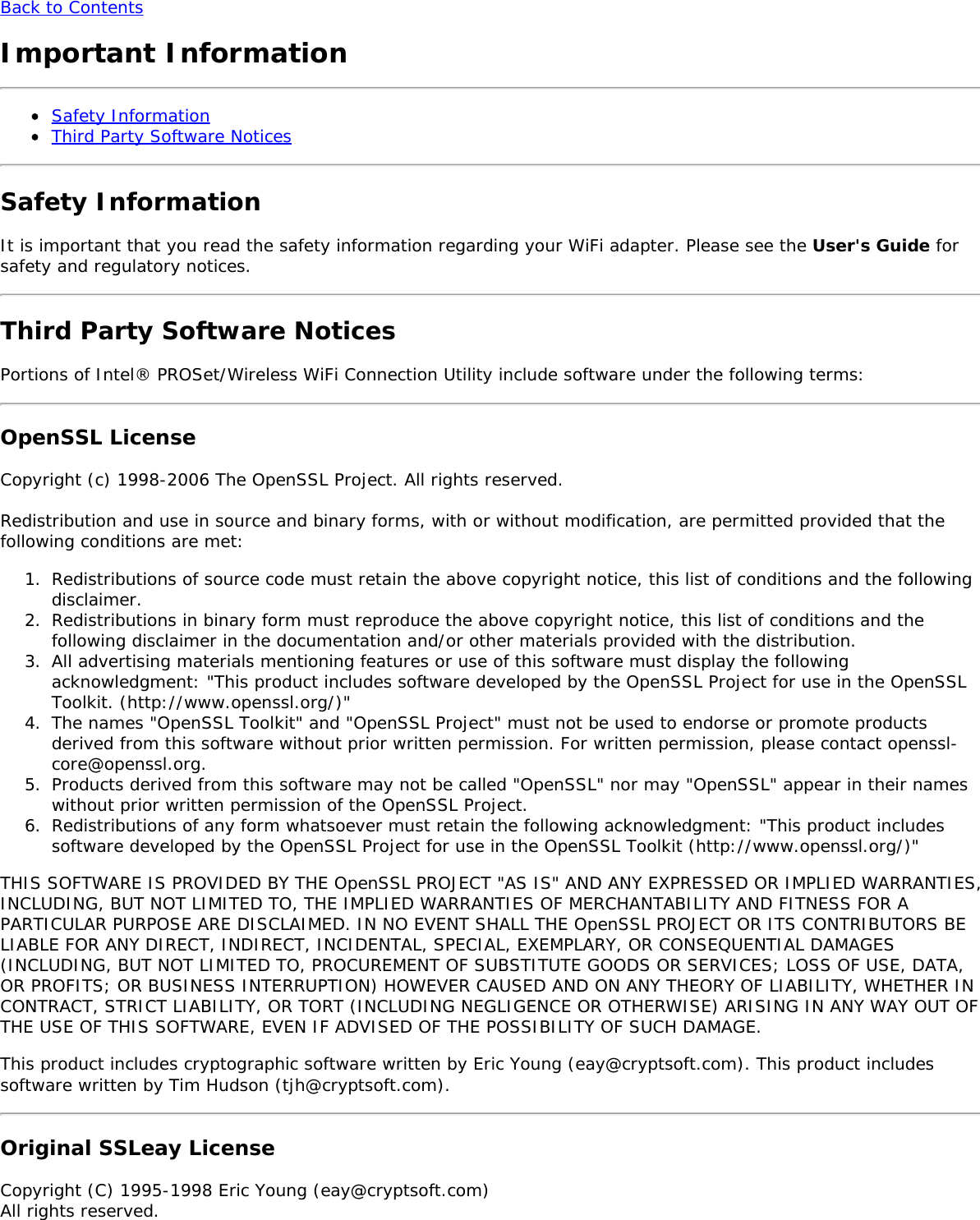 Back to ContentsImportant InformationSafety InformationThird Party Software NoticesSafety InformationIt is important that you read the safety information regarding your WiFi adapter. Please see the User&apos;s Guide forsafety and regulatory notices.Third Party Software NoticesPortions of Intel® PROSet/Wireless WiFi Connection Utility include software under the following terms:OpenSSL LicenseCopyright (c) 1998-2006 The OpenSSL Project. All rights reserved.Redistribution and use in source and binary forms, with or without modification, are permitted provided that thefollowing conditions are met:1.  Redistributions of source code must retain the above copyright notice, this list of conditions and the followingdisclaimer.2.  Redistributions in binary form must reproduce the above copyright notice, this list of conditions and thefollowing disclaimer in the documentation and/or other materials provided with the distribution.3.  All advertising materials mentioning features or use of this software must display the followingacknowledgment: &quot;This product includes software developed by the OpenSSL Project for use in the OpenSSLToolkit. (http://www.openssl.org/)&quot;4.  The names &quot;OpenSSL Toolkit&quot; and &quot;OpenSSL Project&quot; must not be used to endorse or promote productsderived from this software without prior written permission. For written permission, please contact openssl-core@openssl.org.5.  Products derived from this software may not be called &quot;OpenSSL&quot; nor may &quot;OpenSSL&quot; appear in their nameswithout prior written permission of the OpenSSL Project.6.  Redistributions of any form whatsoever must retain the following acknowledgment: &quot;This product includessoftware developed by the OpenSSL Project for use in the OpenSSL Toolkit (http://www.openssl.org/)&quot;THIS SOFTWARE IS PROVIDED BY THE OpenSSL PROJECT &quot;AS IS&quot; AND ANY EXPRESSED OR IMPLIED WARRANTIES,INCLUDING, BUT NOT LIMITED TO, THE IMPLIED WARRANTIES OF MERCHANTABILITY AND FITNESS FOR APARTICULAR PURPOSE ARE DISCLAIMED. IN NO EVENT SHALL THE OpenSSL PROJECT OR ITS CONTRIBUTORS BELIABLE FOR ANY DIRECT, INDIRECT, INCIDENTAL, SPECIAL, EXEMPLARY, OR CONSEQUENTIAL DAMAGES(INCLUDING, BUT NOT LIMITED TO, PROCUREMENT OF SUBSTITUTE GOODS OR SERVICES; LOSS OF USE, DATA,OR PROFITS; OR BUSINESS INTERRUPTION) HOWEVER CAUSED AND ON ANY THEORY OF LIABILITY, WHETHER INCONTRACT, STRICT LIABILITY, OR TORT (INCLUDING NEGLIGENCE OR OTHERWISE) ARISING IN ANY WAY OUT OFTHE USE OF THIS SOFTWARE, EVEN IF ADVISED OF THE POSSIBILITY OF SUCH DAMAGE.This product includes cryptographic software written by Eric Young (eay@cryptsoft.com). This product includessoftware written by Tim Hudson (tjh@cryptsoft.com).Original SSLeay LicenseCopyright (C) 1995-1998 Eric Young (eay@cryptsoft.com)All rights reserved.