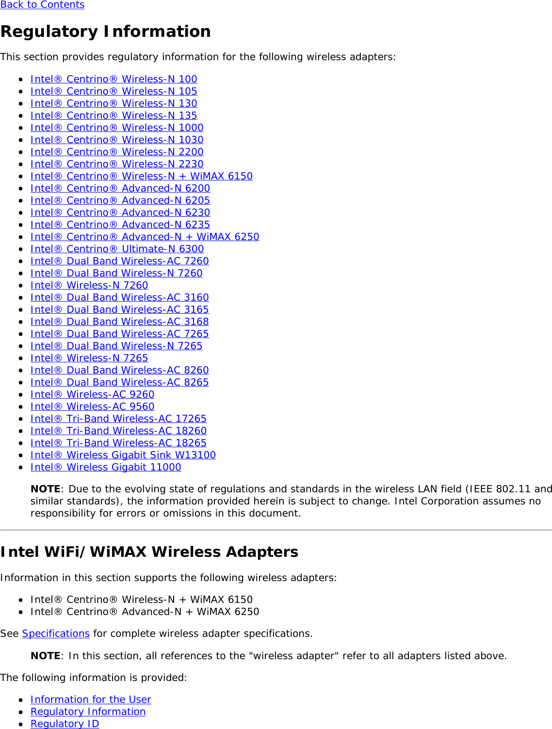 Back to ContentsRegulatory InformationThis section provides regulatory information for the following wireless adapters:Intel® Centrino® Wireless-N 100Intel® Centrino® Wireless-N 105Intel® Centrino® Wireless-N 130Intel® Centrino® Wireless-N 135Intel® Centrino® Wireless-N 1000Intel® Centrino® Wireless-N 1030Intel® Centrino® Wireless-N 2200Intel® Centrino® Wireless-N 2230Intel® Centrino® Wireless-N + WiMAX 6150Intel® Centrino® Advanced-N 6200Intel® Centrino® Advanced-N 6205Intel® Centrino® Advanced-N 6230Intel® Centrino® Advanced-N 6235Intel® Centrino® Advanced-N + WiMAX 6250Intel® Centrino® Ultimate-N 6300Intel® Dual Band Wireless-AC 7260Intel® Dual Band Wireless-N 7260Intel® Wireless-N 7260Intel® Dual Band Wireless-AC 3160Intel® Dual Band Wireless-AC 3165Intel® Dual Band Wireless-AC 3168Intel® Dual Band Wireless-AC 7265Intel® Dual Band Wireless-N 7265Intel® Wireless-N 7265Intel® Dual Band Wireless-AC 8260Intel® Dual Band Wireless-AC 8265Intel® Wireless-AC 9260Intel® Wireless-AC 9560Intel® Tri-Band Wireless-AC 17265Intel® Tri-Band Wireless-AC 18260Intel® Tri-Band Wireless-AC 18265Intel® Wireless Gigabit Sink W13100Intel® Wireless Gigabit 11000NOTE: Due to the evolving state of regulations and standards in the wireless LAN field (IEEE 802.11 andsimilar standards), the information provided herein is subject to change. Intel Corporation assumes noresponsibility for errors or omissions in this document.Intel WiFi/WiMAX Wireless AdaptersInformation in this section supports the following wireless adapters:Intel® Centrino® Wireless-N + WiMAX 6150Intel® Centrino® Advanced-N + WiMAX 6250See Specifications for complete wireless adapter specifications.NOTE: In this section, all references to the &quot;wireless adapter&quot; refer to all adapters listed above.The following information is provided:Information for the UserRegulatory InformationRegulatory ID