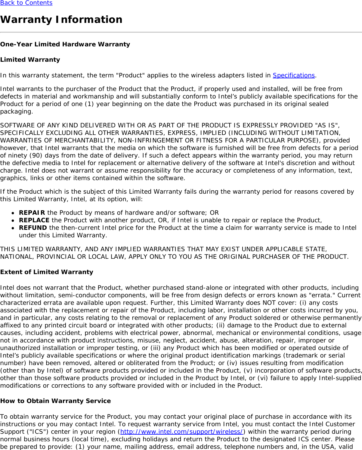 Back to ContentsWarranty InformationOne-Year Limited Hardware WarrantyLimited WarrantyIn this warranty statement, the term &quot;Product&quot; applies to the wireless adapters listed in Specifications.Intel warrants to the purchaser of the Product that the Product, if properly used and installed, will be free fromdefects in material and workmanship and will substantially conform to Intel’s publicly available specifications for theProduct for a period of one (1) year beginning on the date the Product was purchased in its original sealedpackaging.SOFTWARE OF ANY KIND DELIVERED WITH OR AS PART OF THE PRODUCT IS EXPRESSLY PROVIDED &quot;AS IS&quot;,SPECIFICALLY EXCLUDING ALL OTHER WARRANTIES, EXPRESS, IMPLIED (INCLUDING WITHOUT LIMITATION,WARRANTIES OF MERCHANTABILITY, NON-INFRINGEMENT OR FITNESS FOR A PARTICULAR PURPOSE), providedhowever, that Intel warrants that the media on which the software is furnished will be free from defects for a periodof ninety (90) days from the date of delivery. If such a defect appears within the warranty period, you may returnthe defective media to Intel for replacement or alternative delivery of the software at Intel&apos;s discretion and withoutcharge. Intel does not warrant or assume responsibility for the accuracy or completeness of any information, text,graphics, links or other items contained within the software.If the Product which is the subject of this Limited Warranty fails during the warranty period for reasons covered bythis Limited Warranty, Intel, at its option, will:REPAIR the Product by means of hardware and/or software; ORREPLACE the Product with another product, OR, if Intel is unable to repair or replace the Product,REFUND the then-current Intel price for the Product at the time a claim for warranty service is made to Intelunder this Limited Warranty.THIS LIMITED WARRANTY, AND ANY IMPLIED WARRANTIES THAT MAY EXIST UNDER APPLICABLE STATE,NATIONAL, PROVINCIAL OR LOCAL LAW, APPLY ONLY TO YOU AS THE ORIGINAL PURCHASER OF THE PRODUCT.Extent of Limited WarrantyIntel does not warrant that the Product, whether purchased stand-alone or integrated with other products, includingwithout limitation, semi-conductor components, will be free from design defects or errors known as &quot;errata.&quot; Currentcharacterized errata are available upon request. Further, this Limited Warranty does NOT cover: (i) any costsassociated with the replacement or repair of the Product, including labor, installation or other costs incurred by you,and in particular, any costs relating to the removal or replacement of any Product soldered or otherwise permanentlyaffixed to any printed circuit board or integrated with other products; (ii) damage to the Product due to externalcauses, including accident, problems with electrical power, abnormal, mechanical or environmental conditions, usagenot in accordance with product instructions, misuse, neglect, accident, abuse, alteration, repair, improper orunauthorized installation or improper testing, or (iii) any Product which has been modified or operated outside ofIntel’s publicly available specifications or where the original product identification markings (trademark or serialnumber) have been removed, altered or obliterated from the Product; or (iv) issues resulting from modification(other than by Intel) of software products provided or included in the Product, (v) incorporation of software products,other than those software products provided or included in the Product by Intel, or (vi) failure to apply Intel-suppliedmodifications or corrections to any software provided with or included in the Product.How to Obtain Warranty ServiceTo obtain warranty service for the Product, you may contact your original place of purchase in accordance with itsinstructions or you may contact Intel. To request warranty service from Intel, you must contact the Intel CustomerSupport (&quot;ICS&quot;) center in your region (http://www.intel.com/support/wireless/) within the warranty period duringnormal business hours (local time), excluding holidays and return the Product to the designated ICS center. Pleasebe prepared to provide: (1) your name, mailing address, email address, telephone numbers and, in the USA, valid