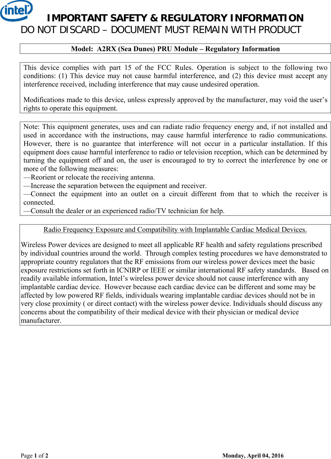 IMPORTANT SAFETY &amp; REGULATORY INFORMATION DO NOT DISCARD – DOCUMENT MUST REMAIN WITH PRODUCT Page 1 of 2    Monday, April 04, 2016  Model:  A2RX (Sea Dunes) PRU Module – Regulatory Information  This  device  complies  with  part  15  of  the  FCC  Rules.  Operation  is  subject  to  the  following  two conditions:  (1)  This  device  may  not  cause  harmful  interference,  and  (2)  this  device  must  accept  any interference received, including interference that may cause undesired operation.  Modifications made to this device, unless expressly approved by the manufacturer, may void the user’s rights to operate this equipment.  Note: This equipment generates, uses and can radiate radio frequency energy and, if not installed and used  in  accordance  with  the  instructions,  may  cause  harmful  interference  to  radio  communications. However,  there  is  no  guarantee  that  interference  will  not  occur  in  a  particular  installation.  If  this equipment does cause harmful interference to radio or television reception, which can be determined by turning the equipment  off  and  on, the user is  encouraged  to  try to correct  the  interference  by  one or more of the following measures: —Reorient or relocate the receiving antenna. —Increase the separation between the equipment and receiver. —Connect  the  equipment  into  an  outlet  on  a  circuit  different  from  that  to  which  the  receiver  is connected. —Consult the dealer or an experienced radio/TV technician for help.  Radio Frequency Exposure and Compatibility with Implantable Cardiac Medical Devices.  Wireless Power devices are designed to meet all applicable RF health and safety regulations prescribed by individual countries around the world.  Through complex testing procedures we have demonstrated to appropriate country regulators that the RF emissions from our wireless power devices meet the basic exposure restrictions set forth in ICNIRP or IEEE or similar international RF safety standards.   Based on readily available information, Intel’s wireless power device should not cause interference with any implantable cardiac device.  However because each cardiac device can be different and some may be affected by low powered RF fields, individuals wearing implantable cardiac devices should not be in very close proximity ( or direct contact) with the wireless power device. Individuals should discuss any concerns about the compatibility of their medical device with their physician or medical device manufacturer.   