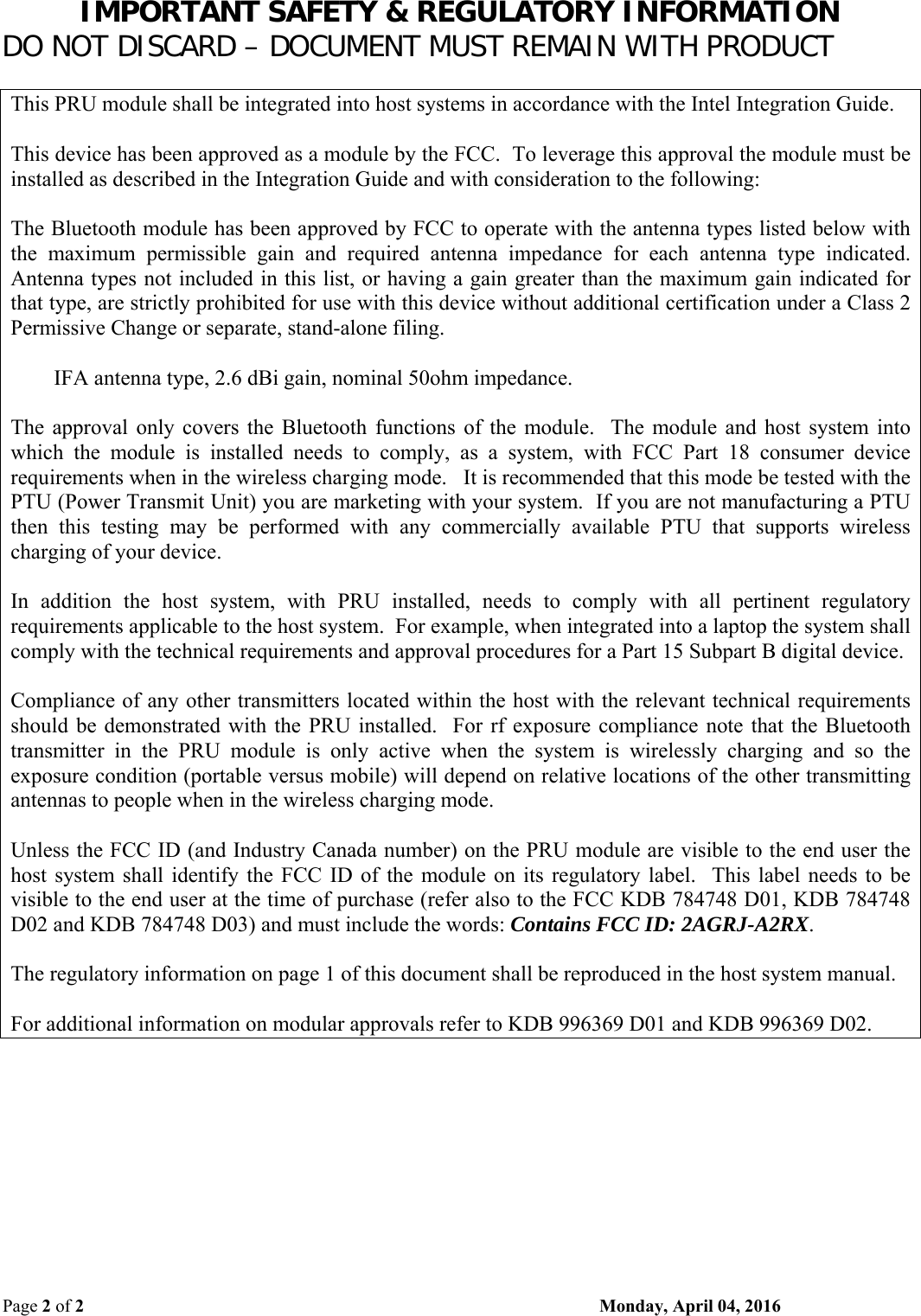 IMPORTANT SAFETY &amp; REGULATORY INFORMATION DO NOT DISCARD – DOCUMENT MUST REMAIN WITH PRODUCT Page 2 of 2    Monday, April 04, 2016  This PRU module shall be integrated into host systems in accordance with the Intel Integration Guide.  This device has been approved as a module by the FCC.  To leverage this approval the module must be installed as described in the Integration Guide and with consideration to the following:  The Bluetooth module has been approved by FCC to operate with the antenna types listed below with the  maximum  permissible  gain  and  required  antenna  impedance  for  each  antenna  type  indicated. Antenna types not included in this list, or having a gain greater than the maximum gain indicated for that type, are strictly prohibited for use with this device without additional certification under a Class 2 Permissive Change or separate, stand-alone filing.          IFA antenna type, 2.6 dBi gain, nominal 50ohm impedance.  The  approval  only  covers  the  Bluetooth  functions  of  the  module.    The  module  and  host  system  into which  the  module  is  installed  needs  to  comply,  as  a  system,  with  FCC  Part  18  consumer  device requirements when in the wireless charging mode.   It is recommended that this mode be tested with the PTU (Power Transmit Unit) you are marketing with your system.  If you are not manufacturing a PTU then  this  testing  may  be  performed  with  any  commercially  available  PTU  that  supports  wireless charging of your device.  In  addition  the  host  system,  with  PRU  installed,  needs  to  comply  with  all  pertinent  regulatory requirements applicable to the host system.  For example, when integrated into a laptop the system shall comply with the technical requirements and approval procedures for a Part 15 Subpart B digital device.  Compliance of any other transmitters located within the host with the relevant technical requirements should be demonstrated  with the PRU  installed.   For rf  exposure compliance note  that the  Bluetooth transmitter  in  the  PRU  module  is  only  active  when  the  system  is  wirelessly  charging  and  so  the exposure condition (portable versus mobile) will depend on relative locations of the other transmitting antennas to people when in the wireless charging mode.  Unless the FCC ID (and Industry Canada number) on the PRU module are visible to the end user the host  system  shall  identify  the  FCC  ID  of  the  module  on its  regulatory label.   This  label  needs  to  be visible to the end user at the time of purchase (refer also to the FCC KDB 784748 D01, KDB 784748 D02 and KDB 784748 D03) and must include the words: Contains FCC ID: 2AGRJ-A2RX.  The regulatory information on page 1 of this document shall be reproduced in the host system manual.  For additional information on modular approvals refer to KDB 996369 D01 and KDB 996369 D02. 