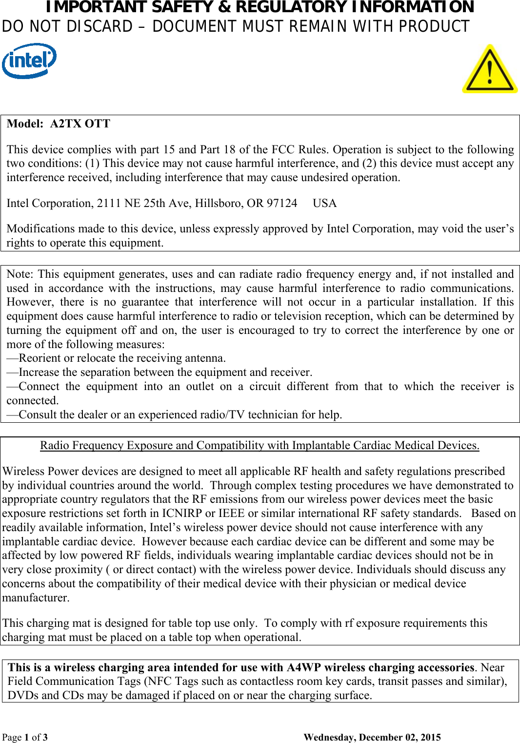 IMPORTANT SAFETY &amp; REGULATORY INFORMATION DO NOT DISCARD – DOCUMENT MUST REMAIN WITH PRODUCT Page 1 of 3    Wednesday, December 02, 2015  Model:  A2TX OTT  This device complies with part 15 and Part 18 of the FCC Rules. Operation is subject to the following two conditions: (1) This device may not cause harmful interference, and (2) this device must accept any interference received, including interference that may cause undesired operation.  Intel Corporation, 2111 NE 25th Ave, Hillsboro, OR 97124     USA  Modifications made to this device, unless expressly approved by Intel Corporation, may void the user’s rights to operate this equipment.  Note: This equipment generates, uses and can radiate radio frequency energy and, if not installed and used  in  accordance  with  the  instructions,  may  cause  harmful  interference  to  radio  communications. However,  there  is  no  guarantee  that  interference  will  not  occur  in  a  particular  installation.  If  this equipment does cause harmful interference to radio or television reception, which can be determined by turning the equipment off and  on,  the  user  is  encouraged to try to  correct  the  interference  by one  or more of the following measures: —Reorient or relocate the receiving antenna. —Increase the separation between the equipment and receiver. —Connect  the  equipment  into  an  outlet  on  a  circuit  different  from  that  to  which  the  receiver  is connected. —Consult the dealer or an experienced radio/TV technician for help.  Radio Frequency Exposure and Compatibility with Implantable Cardiac Medical Devices.  Wireless Power devices are designed to meet all applicable RF health and safety regulations prescribed by individual countries around the world.  Through complex testing procedures we have demonstrated to appropriate country regulators that the RF emissions from our wireless power devices meet the basic exposure restrictions set forth in ICNIRP or IEEE or similar international RF safety standards.   Based on readily available information, Intel’s wireless power device should not cause interference with any implantable cardiac device.  However because each cardiac device can be different and some may be affected by low powered RF fields, individuals wearing implantable cardiac devices should not be in very close proximity ( or direct contact) with the wireless power device. Individuals should discuss any concerns about the compatibility of their medical device with their physician or medical device manufacturer.    This charging mat is designed for table top use only.  To comply with rf exposure requirements this charging mat must be placed on a table top when operational.  This is a wireless charging area intended for use with A4WP wireless charging accessories. Near Field Communication Tags (NFC Tags such as contactless room key cards, transit passes and similar), DVDs and CDs may be damaged if placed on or near the charging surface. 