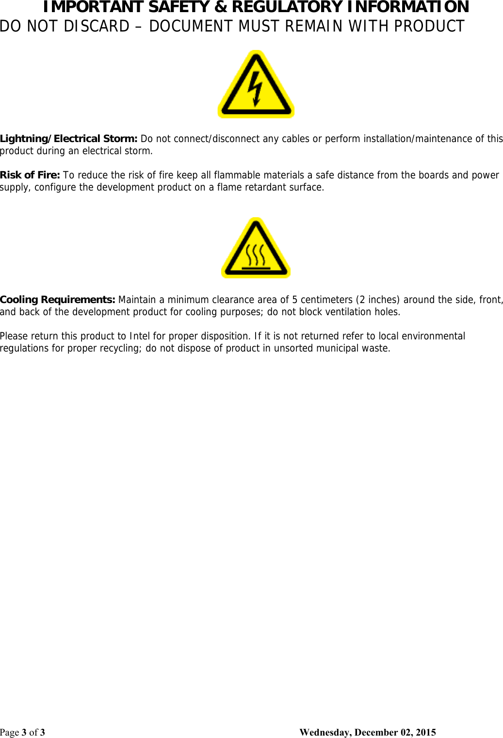 IMPORTANT SAFETY &amp; REGULATORY INFORMATION DO NOT DISCARD – DOCUMENT MUST REMAIN WITH PRODUCT Page 3 of 3    Wednesday, December 02, 2015     Lightning/Electrical Storm: Do not connect/disconnect any cables or perform installation/maintenance of this product during an electrical storm.  Risk of Fire: To reduce the risk of fire keep all flammable materials a safe distance from the boards and power supply, configure the development product on a flame retardant surface.       Cooling Requirements: Maintain a minimum clearance area of 5 centimeters (2 inches) around the side, front, and back of the development product for cooling purposes; do not block ventilation holes.  Please return this product to Intel for proper disposition. If it is not returned refer to local environmental regulations for proper recycling; do not dispose of product in unsorted municipal waste.  