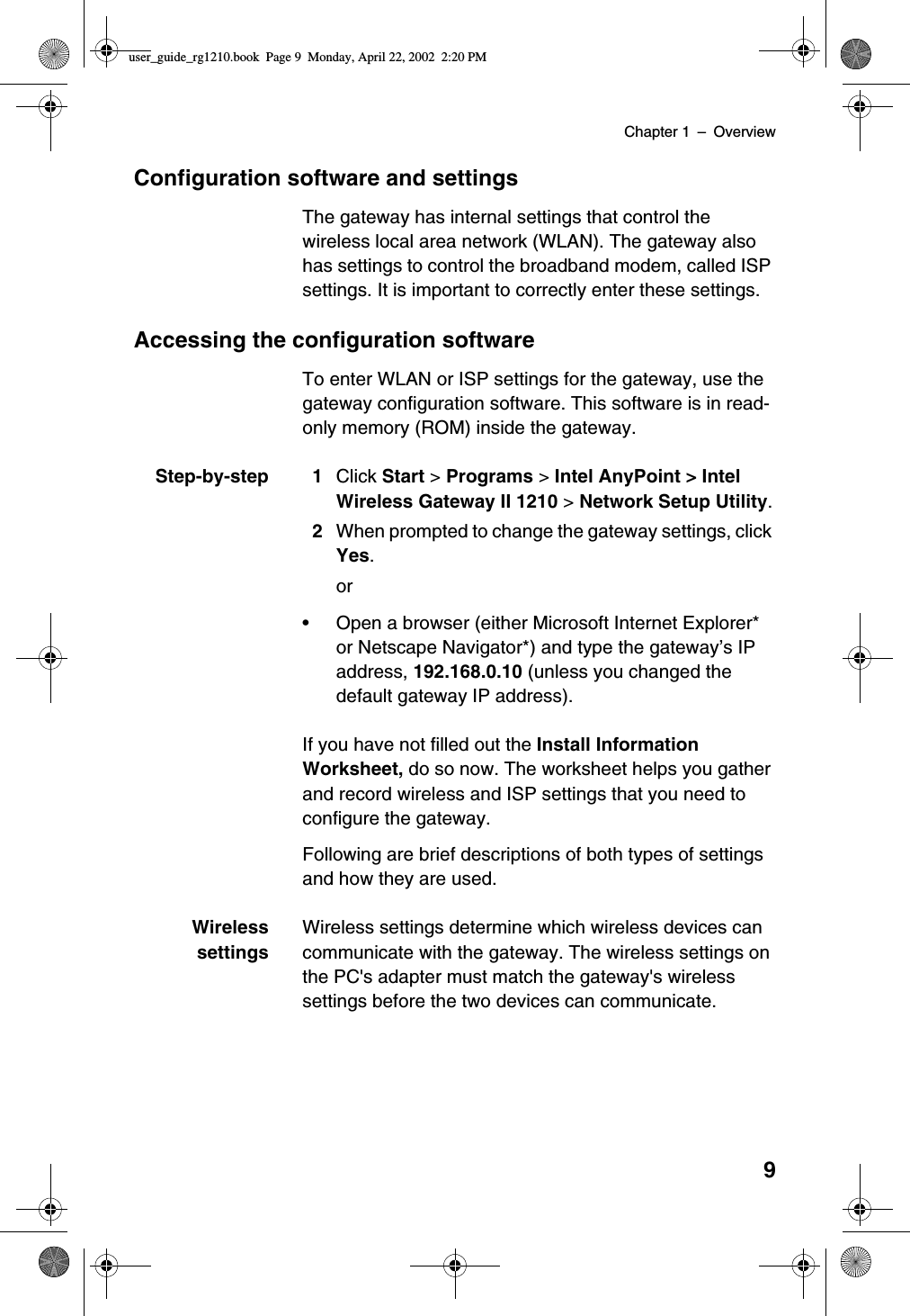 Chapter 1 –Overview9Configuration software and settingsThe gateway has internal settings that control thewireless local area network (WLAN). The gateway alsohas settings to control the broadband modem, called ISPsettings. It is important to correctly enter these settings.Accessing the configuration softwareTo enter WLAN or ISP settings for the gateway, use thegateway configuration software. This software is in read-only memory (ROM) inside the gateway.Step-by-step 1 Click Start &gt;Programs &gt;Intel AnyPoint &gt; IntelWireless Gateway II 1210 &gt;Network Setup Utility.2When prompted to change the gateway settings, clickYes.or•Open a browser (either Microsoft Internet Explorer*or Netscape Navigator*) and type the gateway’sIPaddress, 192.168.0.10 (unless you changed thedefault gateway IP address).If you have not filled out the Install InformationWorksheet, do so now. The worksheet helps you gatherand record wireless and ISP settings that you need toconfigure the gateway.Following are brief descriptions of both types of settingsand how they are used.WirelesssettingsWireless settings determine which wireless devices cancommunicate with the gateway. The wireless settings onthe PC&apos;s adapter must match the gateway&apos;s wirelesssettings before the two devices can communicate.user_guide_rg1210.book Page 9 Monday, April 22, 2002 2:20 PM