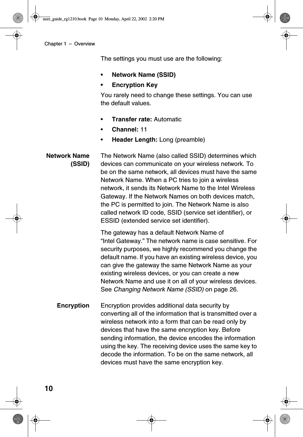 Chapter 1 –Overview10The settings you must use are the following:• Network Name (SSID)•EncryptionKeyYou rarely need to change these settings. You can usethe default values.•Transfer rate: Automatic•Channel: 11•Header Length: Long (preamble)Network Name(SSID)The Network Name (also called SSID) determines whichdevices can communicate on your wireless network. Tobe on the same network, all devices must have the sameNetwork Name. When a PC tries to join a wirelessnetwork, it sends its Network Name to the Intel WirelessGateway. If the Network Names on both devices match,the PC is permitted to join. The Network Name is alsocalled network ID code, SSID (service set identifier), orESSID (extended service set identifier).The gateway has a default Network Name of“Intel Gateway.”The network name is case sensitive. Forsecurity purposes, we highly recommend you change thedefault name. If you have an existing wireless device, youcan give the gateway the same Network Name as yourexisting wireless devices, or you can create a newNetwork Name and use it on all of your wireless devices.See Changing Network Name (SSID) on page 26.Encryption Encryption provides additional data security byconverting all of the information that is transmitted over awireless network into a form that can be read only bydevices that have the same encryption key. Beforesending information, the device encodes the informationusing the key. The receiving device uses the same key todecode the information. To be on the same network, alldevices must have the same encryption key.user_guide_rg1210.book Page 10 Monday, April 22, 2002 2:20 PM