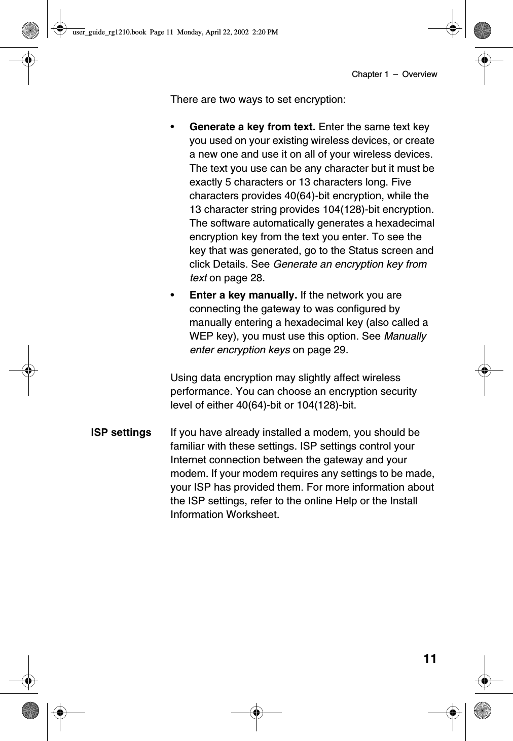 Chapter 1 –Overview11There are two ways to set encryption:•Generate a key from text. Enter the same text keyyou used on your existing wireless devices, or createa new one and use it on all of your wireless devices.The text you use can be any character but it must beexactly 5 characters or 13 characters long. Fivecharacters provides 40(64)-bit encryption, while the13 character string provides 104(128)-bit encryption.The software automatically generates a hexadecimalencryption key from the text you enter. To see thekey that was generated, go to the Status screen andclick Details. See Generate an encryption key fromtext on page 28.•Enter a key manually. If the network you areconnecting the gateway to was configured bymanually entering a hexadecimal key (also called aWEP key), you must use this option. See Manuallyenter encryption keys on page 29.Using data encryption may slightly affect wirelessperformance. You can choose an encryption securitylevel of either 40(64)-bit or 104(128)-bit.ISP settings If you have already installed a modem, you should befamiliar with these settings. ISP settings control yourInternet connection between the gateway and yourmodem. If your modem requires any settings to be made,your ISP has provided them. For more information aboutthe ISP settings, refer to the online Help or the InstallInformation Worksheet.user_guide_rg1210.book Page 11 Monday, April 22, 2002 2:20 PM