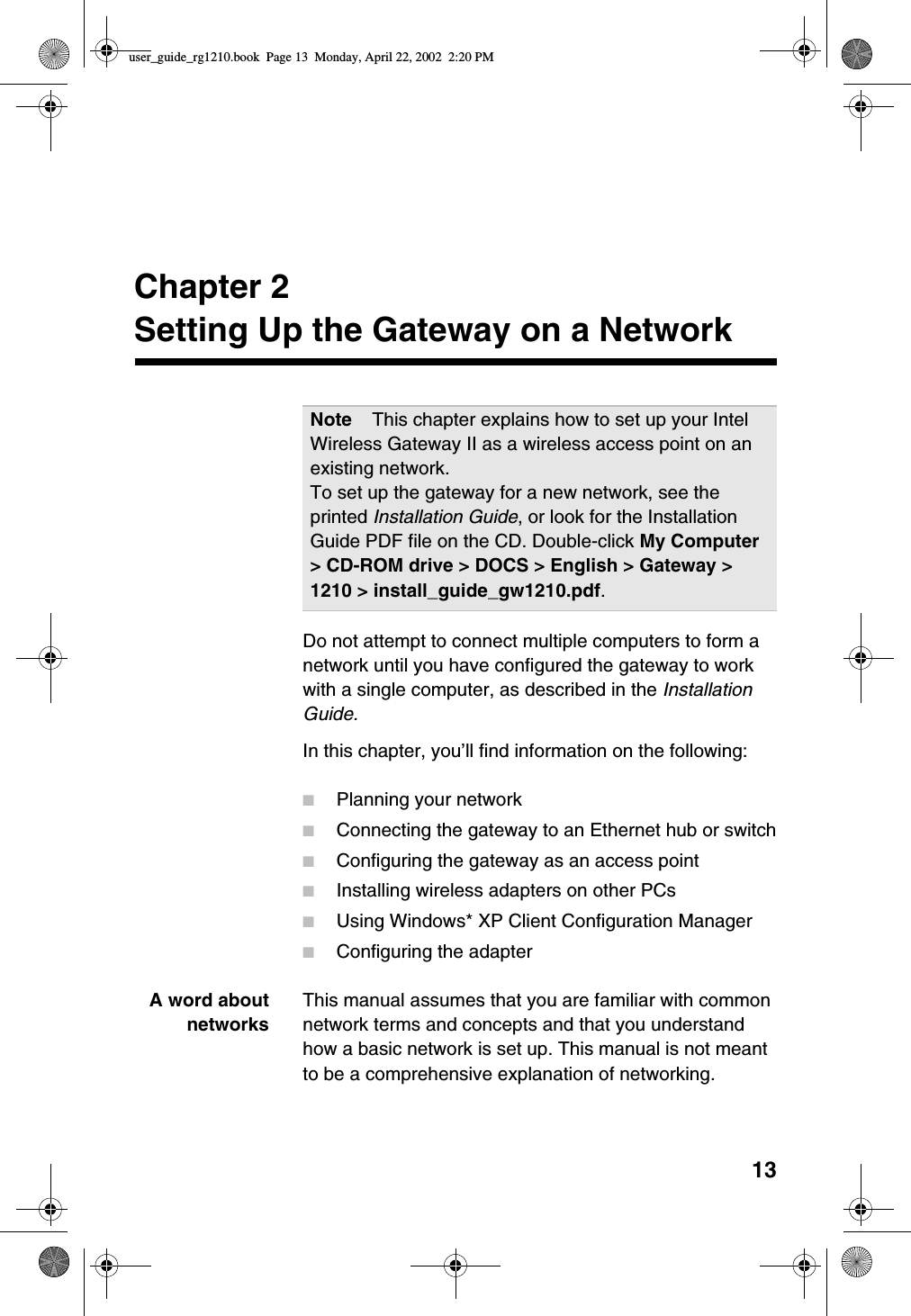 13Chapter 2Setting Up the Gateway on a NetworkDo not attempt to connect multiple computers to form anetwork until you have configured the gateway to workwith a single computer, as described in the InstallationGuide.In this chapter, you’ll find information on the following:■Planning your network■Connecting the gateway to an Ethernet hub or switch■Configuring the gateway as an access point■Installing wireless adapters on other PCs■Using Windows* XP Client Configuration Manager■Configuring the adapterA word aboutnetworksThis manual assumes that you are familiar with commonnetwork terms and concepts and that you understandhow a basic network is set up. This manual is not meantto be a comprehensive explanation of networking.Note This chapter explains how to set up your IntelWireless Gateway II as a wireless access point on anexisting network.To set up the gateway for a new network, see theprinted Installation Guide, or look for the InstallationGuide PDF file on the CD. Double-click My Computer&gt; CD-ROM drive &gt; DOCS &gt; English &gt; Gateway &gt;1210 &gt; install_guide_gw1210.pdf.user_guide_rg1210.book Page 13 Monday, April 22, 2002 2:20 PM