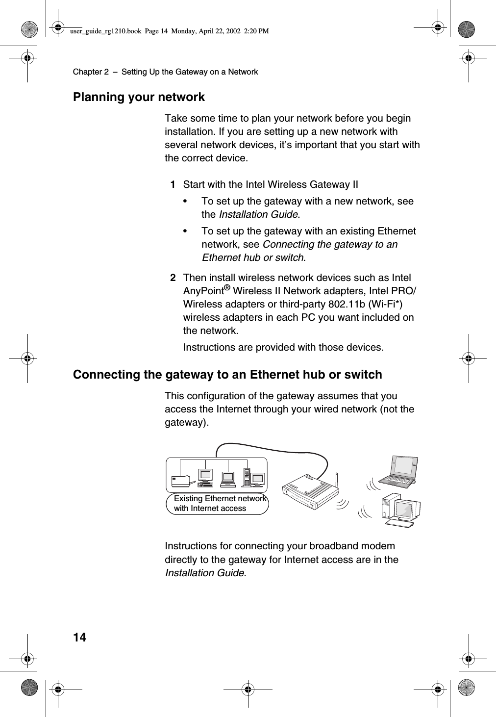 Chapter 2 –Setting Up the Gateway on a Network14Planning your networkTake some time to plan your network before you begininstallation. If you are setting up a new network withseveral network devices, it’s important that you start withthe correct device.1Start with the Intel Wireless Gateway II•To set up the gateway with a new network, seethe Installation Guide.•To set up the gateway with an existing Ethernetnetwork, see Connecting the gateway to anEthernet hub or switch.2Then install wireless network devices such as IntelAnyPoint®Wireless II Network adapters, Intel PRO/Wireless adapters or third-party 802.11b (Wi-Fi*)wireless adapters in each PC you want included onthe network.Instructions are provided with those devices.Connecting the gateway to an Ethernet hub or switchThis configuration of the gateway assumes that youaccess the Internet through your wired network (not thegateway).Instructions for connecting your broadband modemdirectly to the gateway for Internet access are in theInstallation Guide.PowerLink1234ActivityWirelessSystemInternetWireless Gateway IIEthernetExisting Ethernet networkwith Internet accessuser_guide_rg1210.book Page 14 Monday, April 22, 2002 2:20 PM