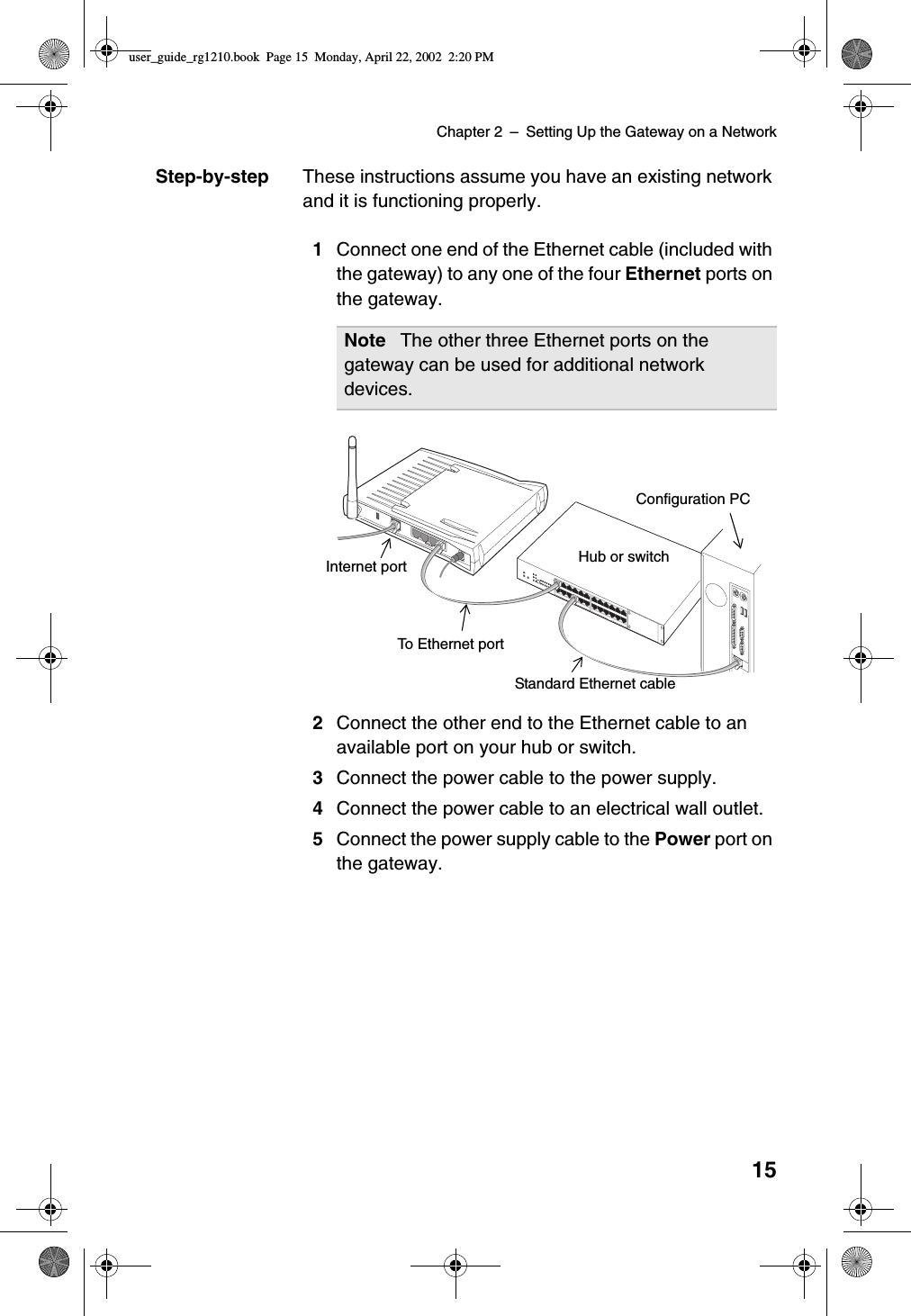 Chapter 2 –SettingUptheGatewayonaNetwork15Step-by-step These instructions assume you have an existing networkand it is functioning properly.1Connect one end of the Ethernet cable (included withthe gateway) to any one of the four Ethernet ports onthe gateway.2Connect the other end to the Ethernet cable to anavailable port on your hub or switch.3Connect the power cable to the power supply.4Connect the power cable to an electrical wall outlet.5Connect the power supply cable to the Power port onthe gateway.Note The other three Ethernet ports on thegateway can be used for additional networkdevices.ResetInternetEtnernetPowerInternet portTo Ethernet portStandard Ethernet cableHub or switchConfiguration PCuser_guide_rg1210.book Page 15 Monday, April 22, 2002 2:20 PM