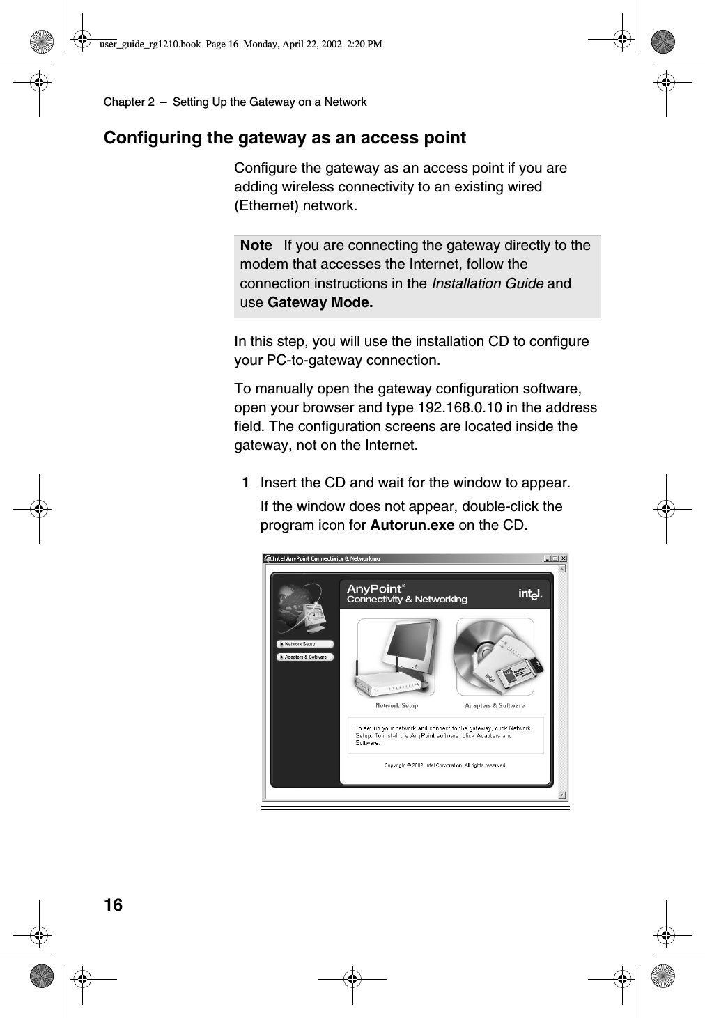 Chapter 2 –Setting Up the Gateway on a Network16Configuring the gateway as an access pointConfigure the gateway as an access point if you areadding wireless connectivity to an existing wired(Ethernet) network.In this step, you will use the installation CD to configureyour PC-to-gateway connection.To manually open the gateway configuration software,open your browser and type 192.168.0.10 in the addressfield. The configuration screens are located inside thegateway, not on the Internet.1Insert the CD and wait for the window to appear.If the window does not appear, double-click theprogram icon for Autorun.exe on the CD.Note If you are connecting the gateway directly to themodem that accesses the Internet, follow theconnection instructions in the Installation Guide anduse Gateway Mode.user_guide_rg1210.book Page 16 Monday, April 22, 2002 2:20 PM