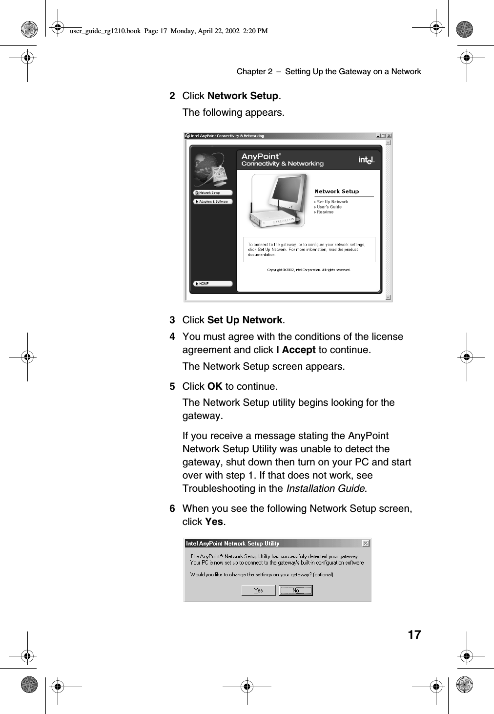 Chapter 2 –SettingUptheGatewayonaNetwork172Click Network Setup.The following appears.3Click Set Up Network.4You must agree with the conditions of the licenseagreement and click I Accept to continue.The Network Setup screen appears.5Click OK to continue.The Network Setup utility begins looking for thegateway.If you receive a message stating the AnyPointNetwork Setup Utility was unable to detect thegateway, shut down then turn on your PC and startover with step 1. If that does not work, seeTroubleshooting in the Installation Guide.6When you see the following Network Setup screen,click Yes.user_guide_rg1210.book Page 17 Monday, April 22, 2002 2:20 PM