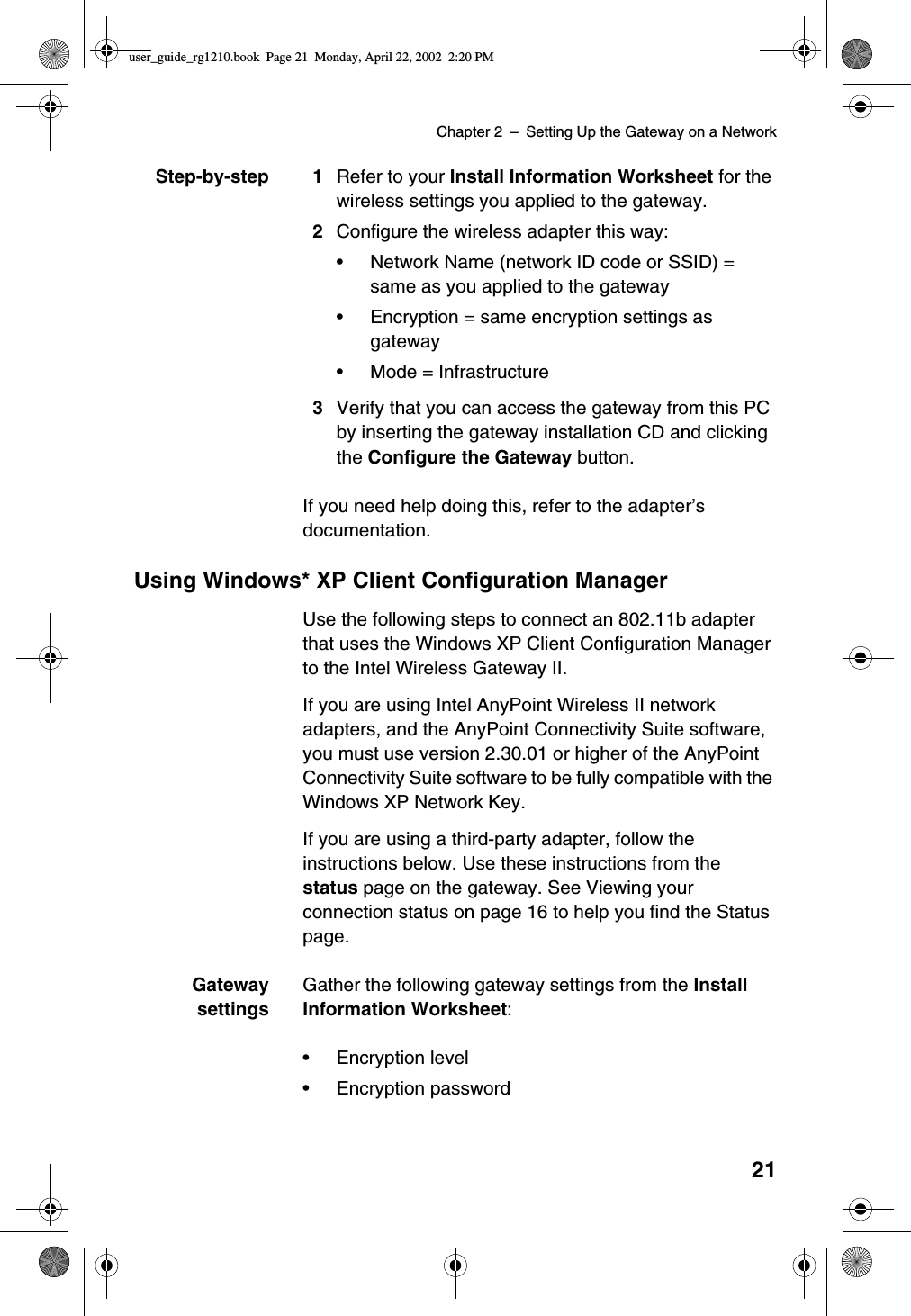 Chapter 2 –SettingUptheGatewayonaNetwork21Step-by-step 1 Refer to your Install Information Worksheet for thewireless settings you applied to the gateway.2Configure the wireless adapter this way:•Network Name (network ID code or SSID) =same as you applied to the gateway•Encryption = same encryption settings asgateway•Mode = Infrastructure3Verify that you can access the gateway from this PCby inserting the gateway installation CD and clickingthe Configure the Gateway button.If you need help doing this, refer to the adapter’sdocumentation.Using Windows* XP Client Configuration ManagerUse the following steps to connect an 802.11b adapterthat uses the Windows XP Client Configuration Managerto the Intel Wireless Gateway II.If you are using Intel AnyPoint Wireless II networkadapters, and the AnyPoint Connectivity Suite software,you must use version 2.30.01 or higher of the AnyPointConnectivity Suite software to be fully compatible with theWindows XP Network Key.If you are using a third-party adapter, follow theinstructions below. Use these instructions from thestatus page on the gateway. See Viewing yourconnection status on page 16 to help you find the Statuspage.GatewaysettingsGather the following gateway settings from the InstallInformation Worksheet:•Encryption level•Encryption passworduser_guide_rg1210.book Page 21 Monday, April 22, 2002 2:20 PM