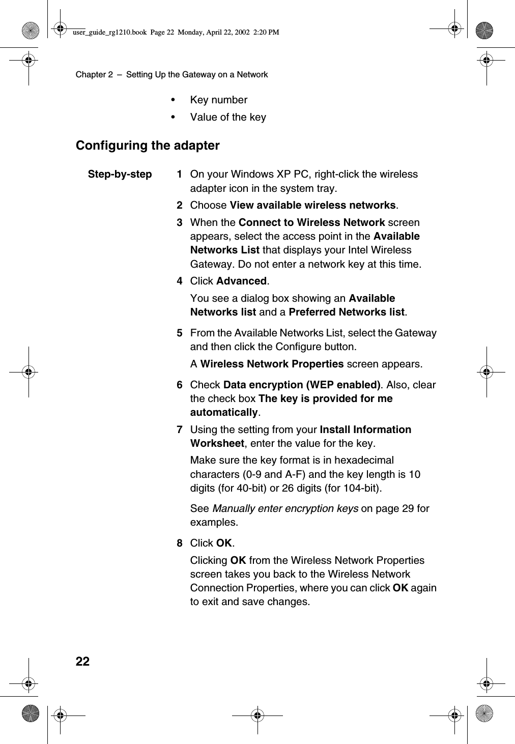 Chapter 2 –Setting Up the Gateway on a Network22•Key number•Value of the keyConfiguring the adapterStep-by-step 1 On your Windows XP PC, right-click the wirelessadapter icon in the system tray.2Choose View available wireless networks.3When the Connect to Wireless Network screenappears, select the access point in the AvailableNetworks List that displays your Intel WirelessGateway. Do not enter a network key at this time.4Click Advanced.YouseeadialogboxshowinganAvailableNetworks list and a Preferred Networks list.5From the Available Networks List, select the Gatewayand then click the Configure button.AWireless Network Properties screen appears.6Check Data encryption (WEP enabled). Also, clearthe check box The key is provided for meautomatically.7Using the setting from your Install InformationWorksheet, enter the value for the key.Make sure the key format is in hexadecimalcharacters (0-9 and A-F) and the key length is 10digits (for 40-bit) or 26 digits (for 104-bit).See Manually enter encryption keys on page 29 forexamples.8Click OK.Clicking OK from the Wireless Network Propertiesscreen takes you back to the Wireless NetworkConnection Properties, where you can click OK againto exit and save changes.user_guide_rg1210.book Page 22 Monday, April 22, 2002 2:20 PM