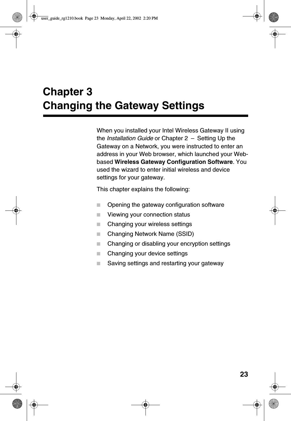 23Chapter 3Changing the Gateway SettingsWhen you installed your Intel Wireless Gateway II usingthe Installation Guide or Chapter 2 –Setting Up theGateway on a Network, you were instructed to enter anaddress in your Web browser, which launched your Web-based Wireless Gateway Configuration Software.Youused the wizard to enter initial wireless and devicesettings for your gateway.This chapter explains the following:■Opening the gateway configuration software■Viewing your connection status■Changing your wireless settings■Changing Network Name (SSID)■Changing or disabling your encryption settings■Changing your device settings■Saving settings and restarting your gatewayuser_guide_rg1210.book Page 23 Monday, April 22, 2002 2:20 PM