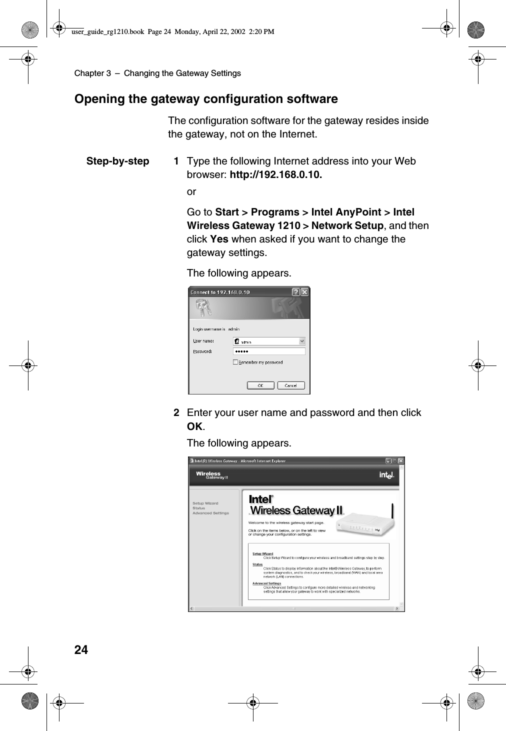 Chapter 3 –Changing the Gateway Settings24Opening the gateway configuration softwareThe configuration software for the gateway resides insidethe gateway, not on the Internet.Step-by-step 1 Type the following Internet address into your Webbrowser: http://192.168.0.10.orGo to Start &gt; Programs &gt; Intel AnyPoint &gt; IntelWireless Gateway 1210 &gt; Network Setup, and thenclick Yes when asked if you want to change thegateway settings.The following appears.2Enter your user name and password and then clickOK.The following appears.user_guide_rg1210.book Page 24 Monday, April 22, 2002 2:20 PM