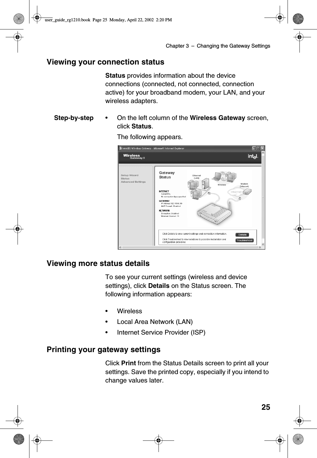 Chapter 3 –Changing the Gateway Settings25Viewing your connection statusStatus provides information about the deviceconnections (connected, not connected, connectionactive) for your broadband modem, your LAN, and yourwireless adapters.Step-by-step •On the left column of the Wireless Gateway screen,click Status.The following appears.Viewing more status detailsTo see your current settings (wireless and devicesettings), click Details on the Status screen. Thefollowing information appears:•Wireless•Local Area Network (LAN)•Internet Service Provider (ISP)Printing your gateway settingsClick Print from the Status Details screen to print all yoursettings. Save the printed copy, especially if you intend tochange values later.user_guide_rg1210.book Page 25 Monday, April 22, 2002 2:20 PM