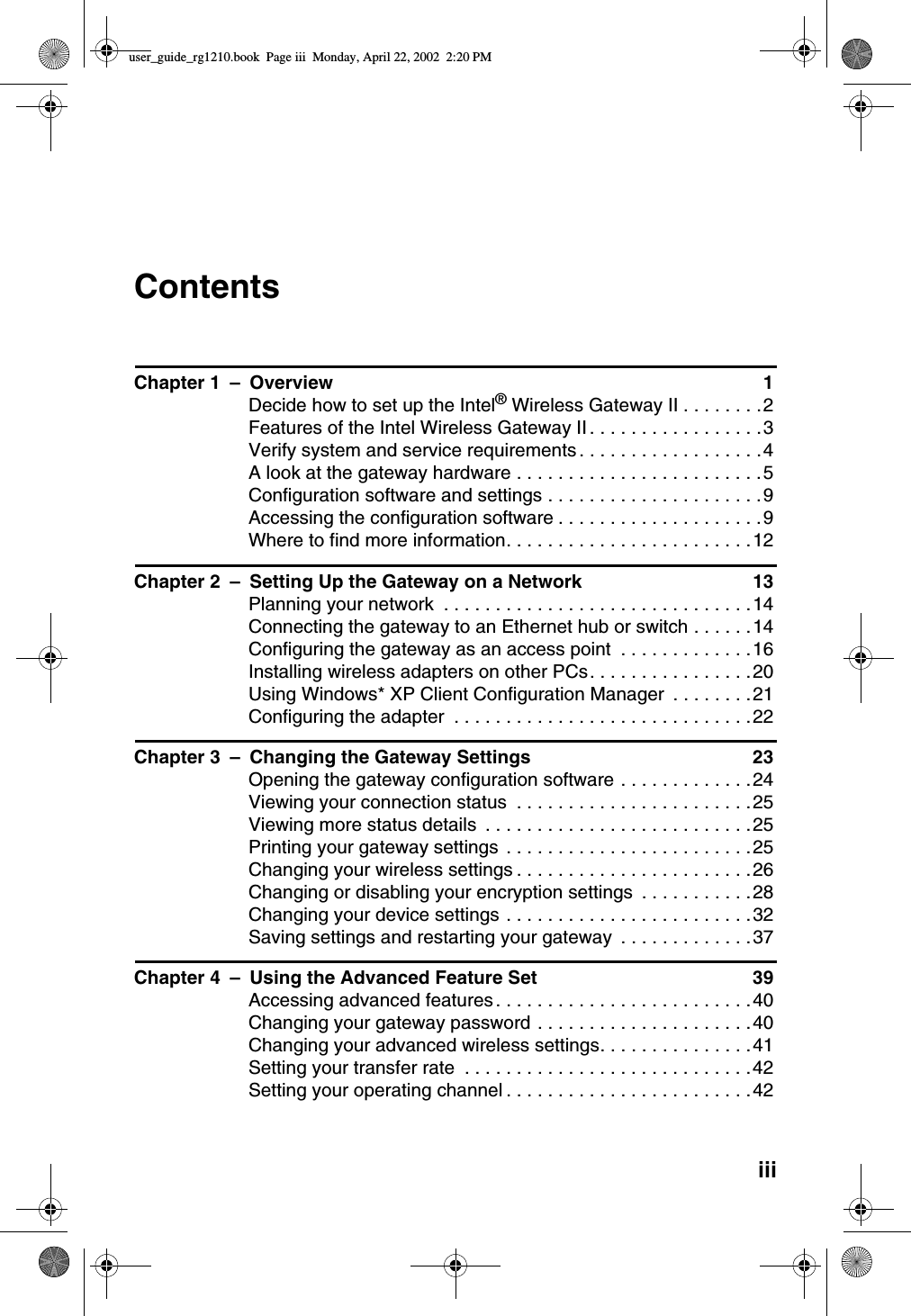 iiiContentsChapter 1 – Overview 1Decide how to set up the Intel®WirelessGatewayII........2FeaturesoftheIntelWirelessGatewayII.................3Verify system and service requirements ..................4Alookatthegatewayhardware........................5Configurationsoftwareandsettings.....................9Accessingtheconfigurationsoftware....................9Wheretofindmoreinformation........................12Chapter 2 – Setting Up the Gateway on a Network 13Planning your network ..............................14Connecting the gateway to an Ethernet hub or switch . .....14Configuringthegatewayasanaccesspoint .............16Installing wireless adapters on other PCs................20Using Windows* XP Client Configuration Manager . . . .....21Configuring the adapter .............................22Chapter 3 – Changing the Gateway Settings 23Opening the gateway configuration software .............24Viewing your connection status .......................25Viewingmorestatusdetails ..........................25Printingyourgatewaysettings ........................25Changing your wireless settings .......................26Changing or disabling your encryption settings ...........28Changing your device settings ........................32Savingsettingsandrestartingyourgateway .............37Chapter 4 – Using the Advanced Feature Set 39Accessingadvancedfeatures.........................40Changing your gateway password .....................40Changing your advanced wireless settings...............41Settingyourtransferrate ............................42Setting your operating channel ........................42user_guide_rg1210.book Page iii Monday, April 22, 2002 2:20 PM