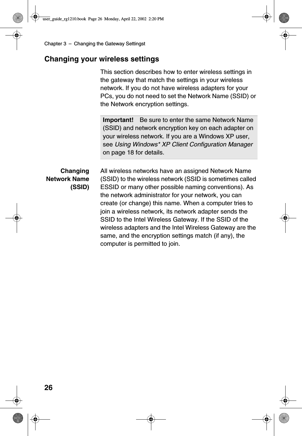 Chapter 3 –Changing the Gateway Settingst26Changing your wireless settingsThis section describes how to enter wireless settings inthe gateway that match the settings in your wirelessnetwork. If you do not have wireless adapters for yourPCs, you do not need to set the Network Name (SSID) orthe Network encryption settings.ChangingNetwork Name(SSID)All wireless networks have an assigned Network Name(SSID) to the wireless network (SSID is sometimes calledESSID or many other possible naming conventions). Asthe network administrator for your network, you cancreate (or change) this name. When a computer tries tojoin a wireless network, its network adapter sends theSSID to the Intel Wireless Gateway. If the SSID of thewireless adapters and the Intel Wireless Gateway are thesame, and the encryption settings match (if any), thecomputer is permitted to join.Important! Be sure to enter the same Network Name(SSID) and network encryption key on each adapter onyour wireless network. If you are a Windows XP user,see Using Windows* XP Client Configuration Manageron page 18 for details.user_guide_rg1210.book Page 26 Monday, April 22, 2002 2:20 PM