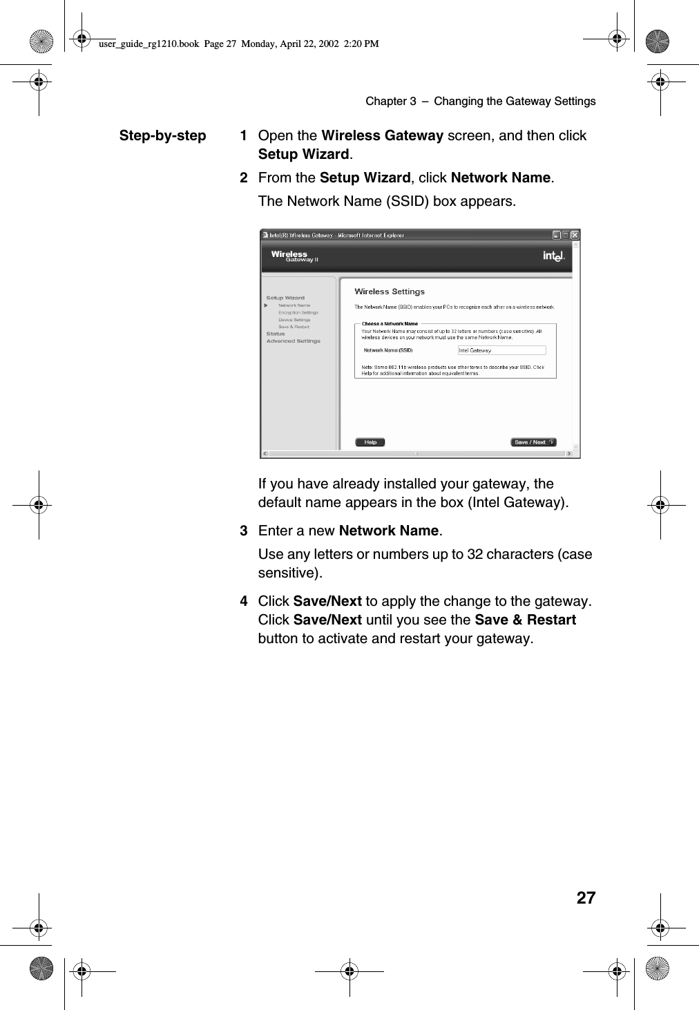 Chapter 3 –Changing the Gateway Settings27Step-by-step 1 Open the Wireless Gateway screen, and then clickSetup Wizard.2From the Setup Wizard,clickNetwork Name.The Network Name (SSID) box appears.If you have already installed your gateway, thedefault name appears in the box (Intel Gateway).3Enter a new Network Name.Use any letters or numbers up to 32 characters (casesensitive).4Click Save/Next to apply the change to the gateway.Click Save/Next until you see the Save &amp; Restartbutton to activate and restart your gateway.user_guide_rg1210.book Page 27 Monday, April 22, 2002 2:20 PM