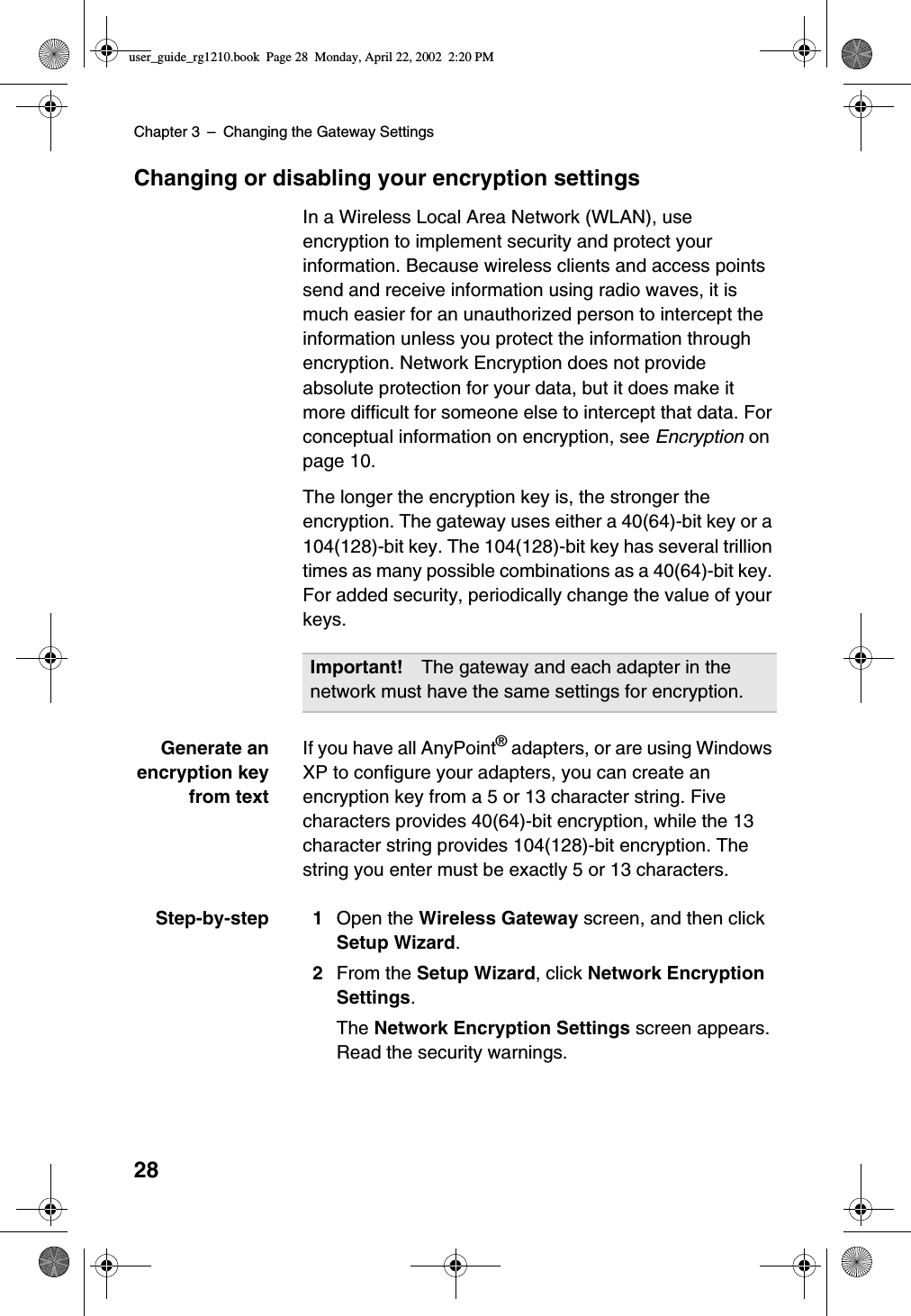 Chapter 3 –Changing the Gateway Settings28Changing or disabling your encryption settingsIn a Wireless Local Area Network (WLAN), useencryption to implement security and protect yourinformation. Because wireless clients and access pointssend and receive information using radio waves, it ismuch easier for an unauthorized person to intercept theinformation unless you protect the information throughencryption. Network Encryption does not provideabsolute protection for your data, but it does make itmore difficult for someone else to intercept that data. Forconceptual information on encryption, see Encryption onpage 10.The longer the encryption key is, the stronger theencryption. The gateway uses either a 40(64)-bit key or a104(128)-bit key. The 104(128)-bit key has several trilliontimes as many possible combinations as a 40(64)-bit key.For added security, periodically change the value of yourkeys.Generate anencryption keyfrom textIf you have all AnyPoint®adapters, or are using WindowsXP to configure your adapters, you can create anencryption key from a 5 or 13 character string. Fivecharacters provides 40(64)-bit encryption, while the 13character string provides 104(128)-bit encryption. Thestring you enter must be exactly 5 or 13 characters.Step-by-step 1 Open the Wireless Gateway screen, and then clickSetup Wizard.2From the Setup Wizard,clickNetwork EncryptionSettings.The Network Encryption Settings screen appears.Read the security warnings.Important! The gateway and each adapter in thenetwork must have the same settings for encryption.user_guide_rg1210.book Page 28 Monday, April 22, 2002 2:20 PM