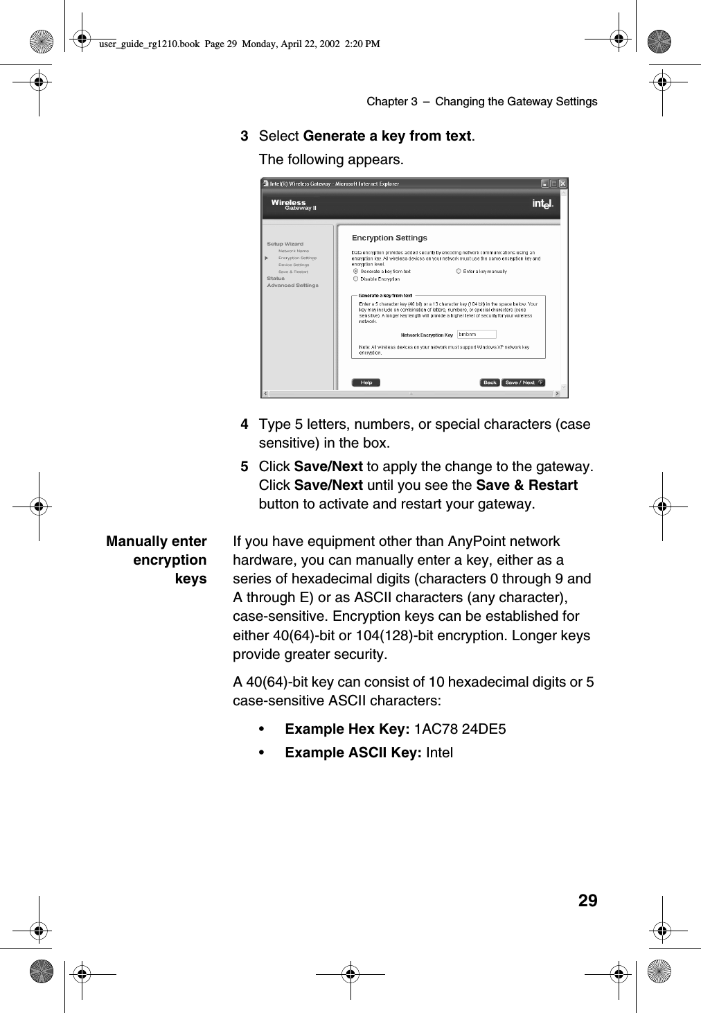 Chapter 3 –Changing the Gateway Settings293Select Generate a key from text.The following appears.4Type 5 letters, numbers, or special characters (casesensitive) in the box.5Click Save/Next to apply the change to the gateway.Click Save/Next until you see the Save &amp; Restartbutton to activate and restart your gateway.Manually enterencryptionkeysIf you have equipment other than AnyPoint networkhardware, you can manually enter a key, either as aseries of hexadecimal digits (characters 0 through 9 andA through E) or as ASCII characters (any character),case-sensitive. Encryption keys can be established foreither 40(64)-bit or 104(128)-bit encryption. Longer keysprovide greater security.A 40(64)-bit key can consist of 10 hexadecimal digits or 5case-sensitive ASCII characters:•Example Hex Key: 1AC78 24DE5•Example ASCII Key: Inteluser_guide_rg1210.book Page 29 Monday, April 22, 2002 2:20 PM