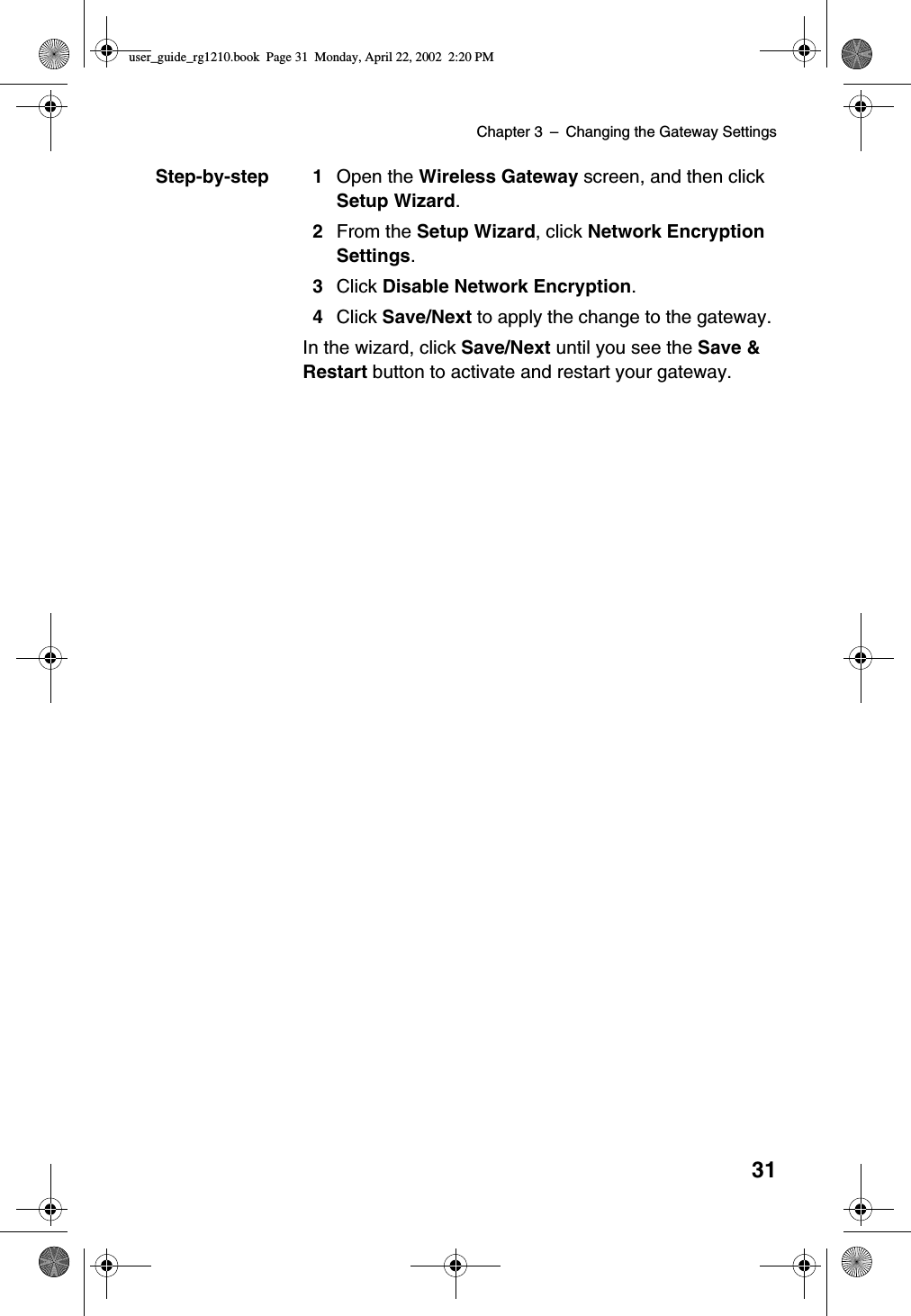 Chapter 3 –Changing the Gateway Settings31Step-by-step 1 Open the Wireless Gateway screen, and then clickSetup Wizard.2From the Setup Wizard,clickNetwork EncryptionSettings.3Click Disable Network Encryption.4Click Save/Next to apply the change to the gateway.In the wizard, click Save/Next until you see the Save &amp;Restart button to activate and restart your gateway.user_guide_rg1210.book Page 31 Monday, April 22, 2002 2:20 PM