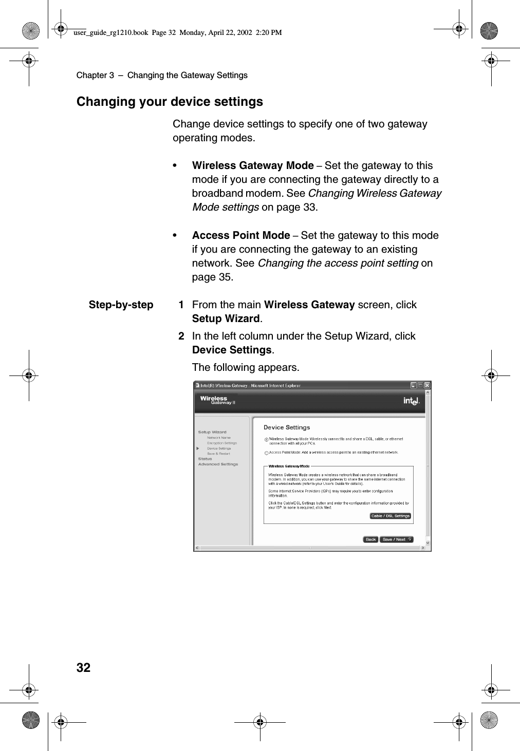 Chapter 3 –Changing the Gateway Settings32Changing your device settingsChange device settings to specify one of two gatewayoperating modes.•Wireless Gateway Mode –Set the gateway to thismode if you are connecting the gateway directly to abroadband modem. See Changing Wireless GatewayMode settings on page 33.•Access Point Mode –Set the gateway to this modeif you are connecting the gateway to an existingnetwork. See Changing the access point setting onpage 35.Step-by-step 1 From the main Wireless Gateway screen, clickSetup Wizard.2In the left column under the Setup Wizard, clickDevice Settings.The following appears.user_guide_rg1210.book Page 32 Monday, April 22, 2002 2:20 PM