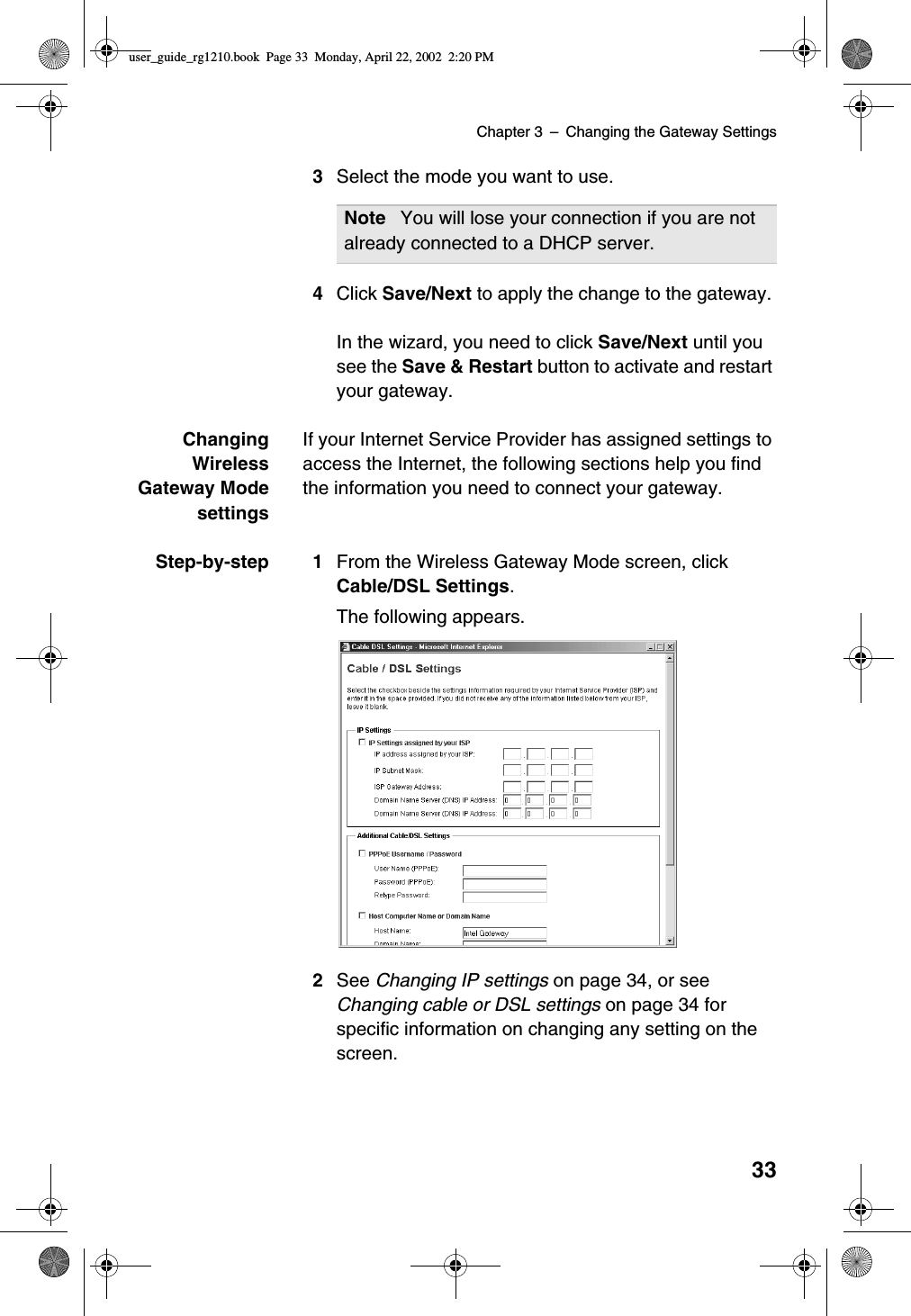 Chapter 3 –Changing the Gateway Settings333Select the mode you want to use.4Click Save/Next to apply the change to the gateway.In the wizard, you need to click Save/Next until yousee the Save &amp; Restart button to activate and restartyour gateway.ChangingWirelessGateway ModesettingsIf your Internet Service Provider has assigned settings toaccess the Internet, the following sections help you findthe information you need to connect your gateway.Step-by-step 1 From the Wireless Gateway Mode screen, clickCable/DSL Settings.The following appears.2See Changing IP settings on page 34, or seeChanging cable or DSL settings on page 34 forspecific information on changing any setting on thescreen.Note You will lose your connection if you are notalready connected to a DHCP server.user_guide_rg1210.book Page 33 Monday, April 22, 2002 2:20 PM