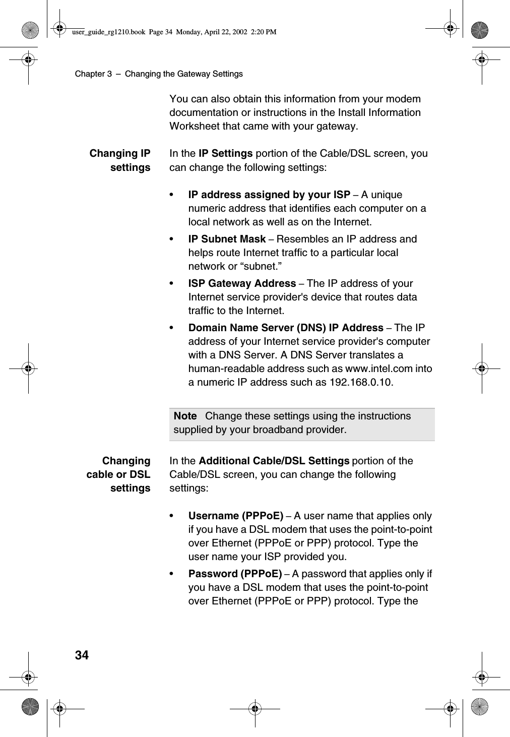 Chapter 3 –Changing the Gateway Settings34You can also obtain this information from your modemdocumentation or instructions in the Install InformationWorksheet that came with your gateway.Changing IPsettingsIn the IP Settings portion of the Cable/DSL screen, youcan change the following settings:•IP address assigned by your ISP –A uniquenumeric address that identifies each computer on alocal network as well as on the Internet.•IP Subnet Mask –Resembles an IP address andhelps route Internet traffic to a particular localnetwork or “subnet.”•ISP Gateway Address –The IP address of yourInternet service provider&apos;s device that routes datatraffic to the Internet.•Domain Name Server (DNS) IP Address –The IPaddress of your Internet service provider&apos;s computerwith a DNS Server. A DNS Server translates ahuman-readable address such as www.intel.com intoa numeric IP address such as 192.168.0.10.Changingcable or DSLsettingsIn the Additional Cable/DSL Settings portion of theCable/DSL screen, you can change the followingsettings:•Username (PPPoE) –A user name that applies onlyif you have a DSL modem that uses the point-to-pointover Ethernet (PPPoE or PPP) protocol. Type theuser name your ISP provided you.•Password (PPPoE) –A password that applies only ifyou have a DSL modem that uses the point-to-pointover Ethernet (PPPoE or PPP) protocol. Type theNote Change these settings using the instructionssupplied by your broadband provider.user_guide_rg1210.book Page 34 Monday, April 22, 2002 2:20 PM