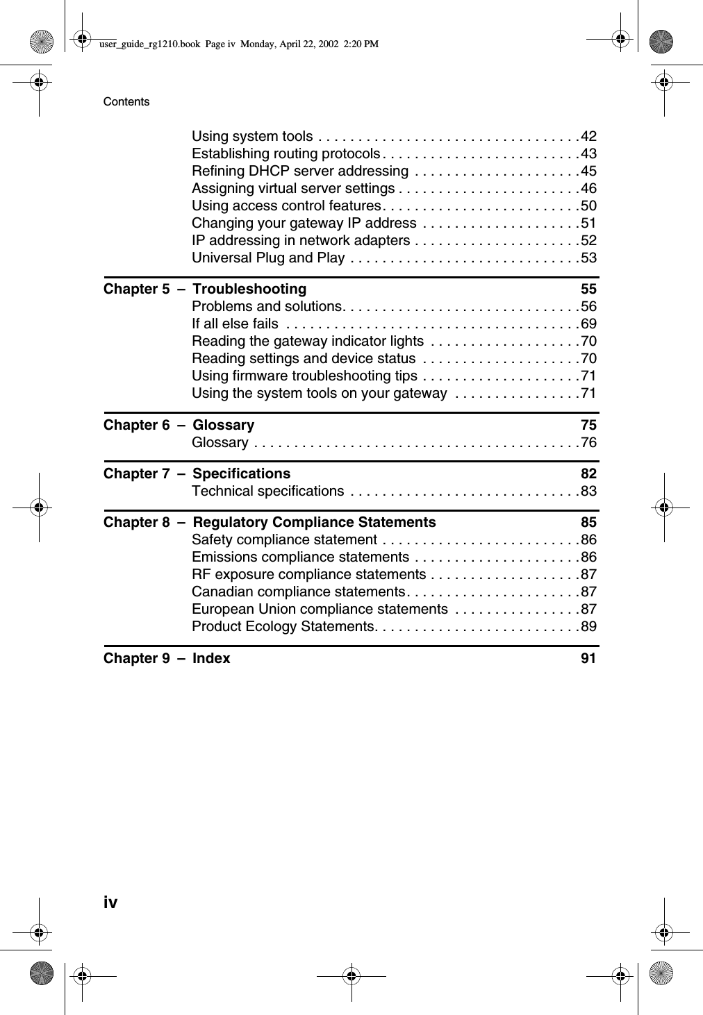 ivContentsUsingsystemtools.................................42Establishingroutingprotocols.........................43Refining DHCP server addressing .....................45Assigningvirtualserversettings.......................46Usingaccesscontrolfeatures.........................50Changing your gateway IP address ....................51IP addressing in network adapters .....................52UniversalPlugandPlay.............................53Chapter 5 – Troubleshooting 55Problemsandsolutions..............................56Ifallelsefails .....................................69Reading the gateway indicator lights ...................70Reading settings and device status ....................70Using firmware troubleshooting tips ....................71Using the system tools on your gateway ................71Chapter 6 – Glossary 75Glossary.........................................76Chapter 7 – Specifications 82Technicalspecifications .............................83Chapter 8 – Regulatory Compliance Statements 85Safetycompliancestatement.........................86Emissionscompliancestatements.....................86RFexposurecompliancestatements...................87Canadian compliance statements......................87European Union compliance statements ................87Product Ecology Statements..........................89Chapter 9 – Index 91user_guide_rg1210.book Page iv Monday, April 22, 2002 2:20 PM