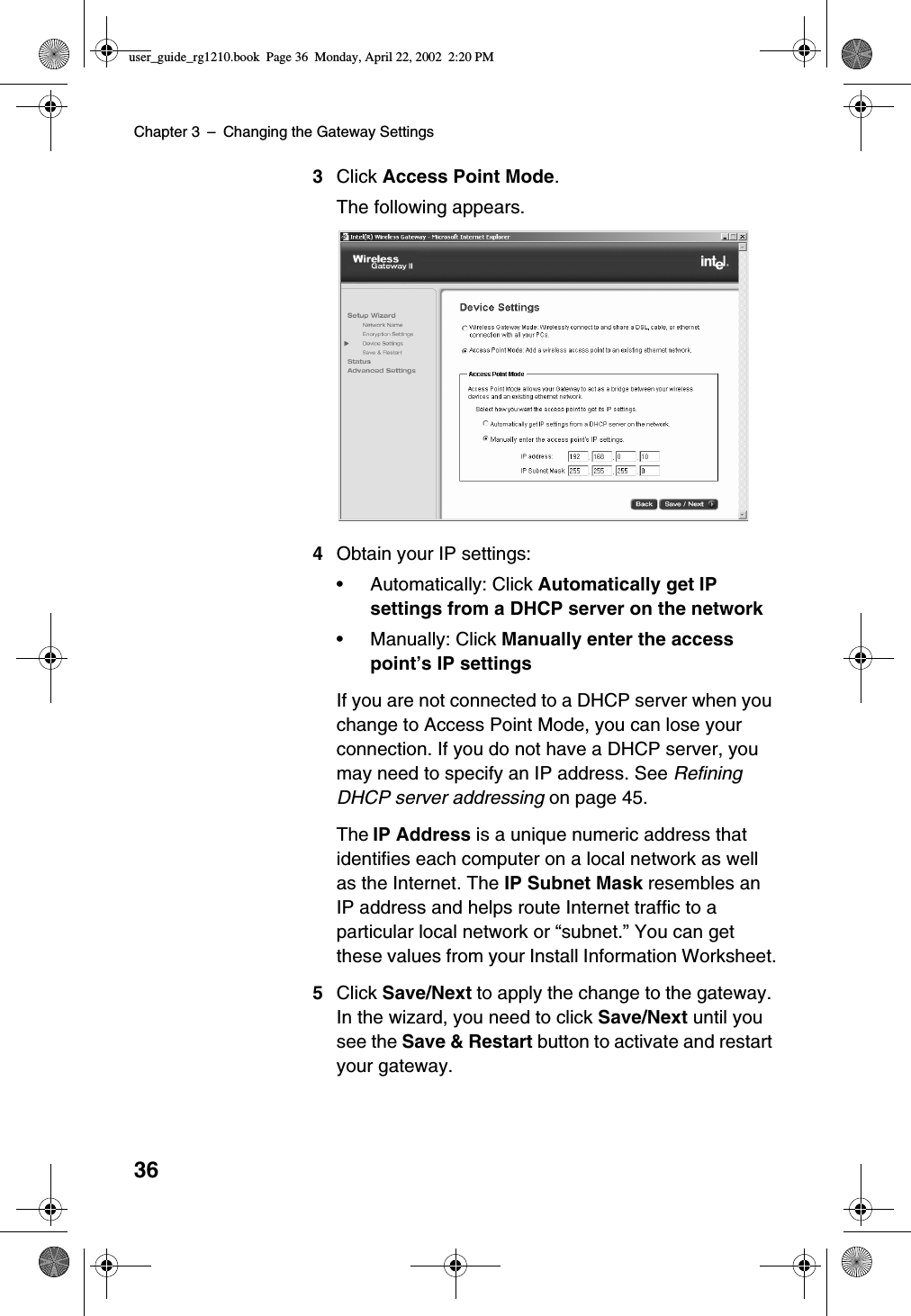 Chapter 3 –Changing the Gateway Settings363Click Access Point Mode.The following appears.4Obtain your IP settings:•Automatically: Click Automatically get IPsettings from a DHCP server on the network•Manually: Click Manually enter the accesspoint’s IP settingsIf you are not connected to a DHCP server when youchange to Access Point Mode, you can lose yourconnection. If you do not have a DHCP server, youmay need to specify an IP address. See RefiningDHCP server addressing on page 45.The IP Address is a unique numeric address thatidentifies each computer on a local network as wellas the Internet. The IP Subnet Mask resembles anIP address and helps route Internet traffic to aparticular local network or “subnet.”You can getthese values from your Install Information Worksheet.5Click Save/Next to apply the change to the gateway.In the wizard, you need to click Save/Next until yousee the Save &amp; Restart button to activate and restartyour gateway.user_guide_rg1210.book Page 36 Monday, April 22, 2002 2:20 PM