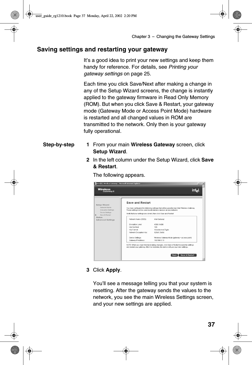 Chapter 3 –Changing the Gateway Settings37Saving settings and restarting your gatewayIt’s a good idea to print your new settings and keep themhandy for reference. For details, see Printing yourgateway settings on page 25.Each time you click Save/Next after making a change inany of the Setup Wizard screens, the change is instantlyapplied to the gateway firmware in Read Only Memory(ROM). But when you click Save &amp; Restart, your gatewaymode (Gateway Mode or Access Point Mode) hardwareis restarted and all changed values in ROM aretransmitted to the network. Only then is your gatewayfully operational.Step-by-step 1 From your main Wireless Gateway screen, clickSetup Wizard.2In the left column under the Setup Wizard, click Save&amp; Restart.The following appears.3Click Apply.You’ll see a message telling you that your system isresetting. After the gateway sends the values to thenetwork, you see the main Wireless Settings screen,and your new settings are applied.user_guide_rg1210.book Page 37 Monday, April 22, 2002 2:20 PM