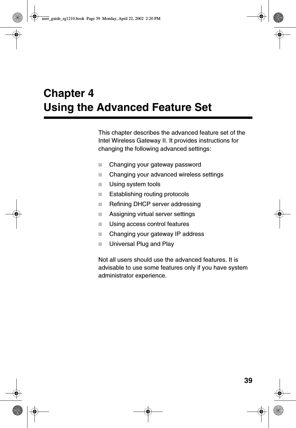 39Chapter 4Using the Advanced Feature SetThis chapter describes the advanced feature set of theIntel Wireless Gateway II. It provides instructions forchanging the following advanced settings:■Changing your gateway password■Changing your advanced wireless settings■Using system tools■Establishing routing protocols■Refining DHCP server addressing■Assigning virtual server settings■Using access control features■Changing your gateway IP address■Universal Plug and PlayNot all users should use the advanced features. It isadvisable to use some features only if you have systemadministrator experience.user_guide_rg1210.book Page 39 Monday, April 22, 2002 2:20 PM