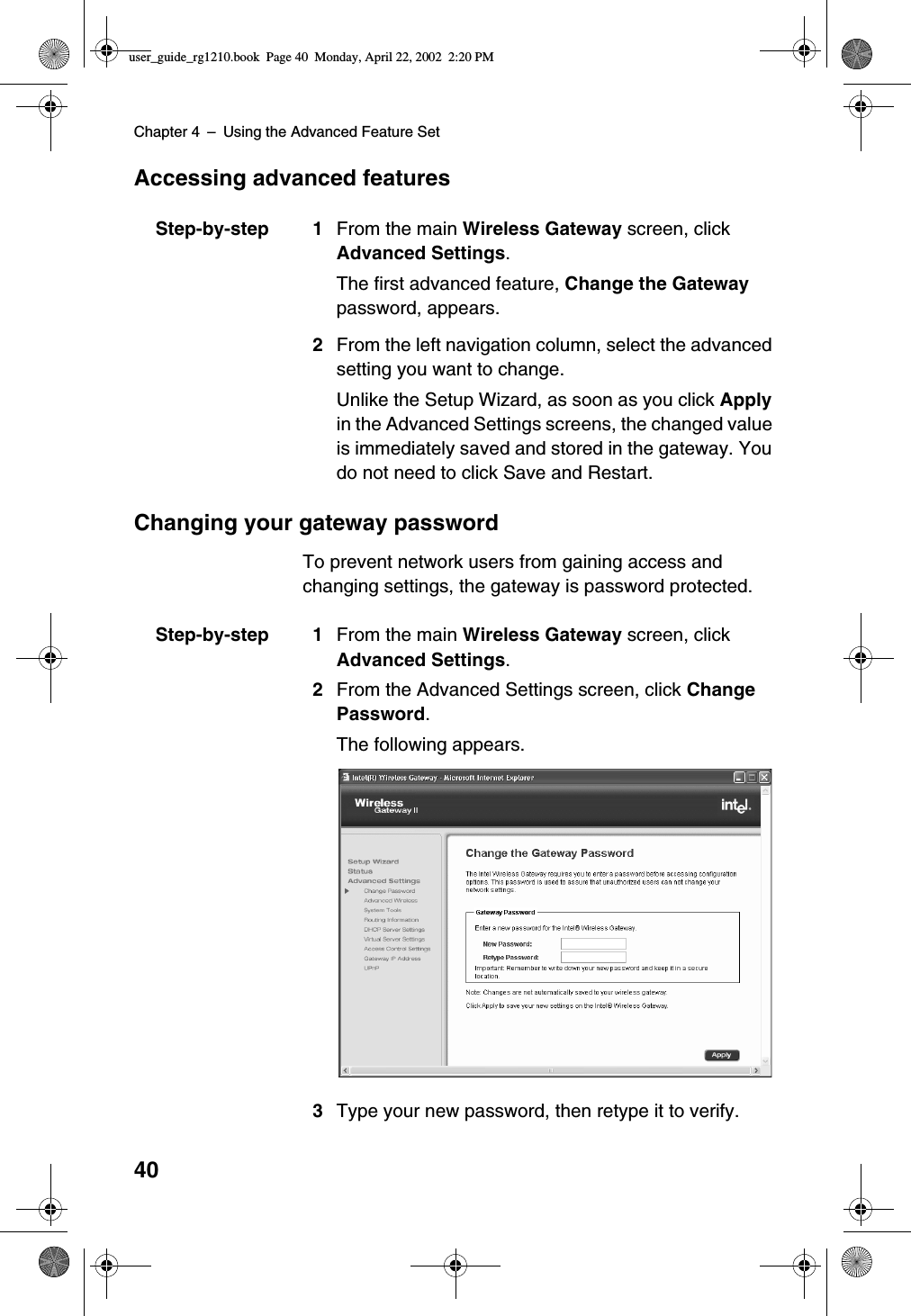 Chapter 4 –Using the Advanced Feature Set40Accessing advanced featuresStep-by-step 1 From the main Wireless Gateway screen, clickAdvanced Settings.The first advanced feature, Change the Gatewaypassword, appears.2From the left navigation column, select the advancedsetting you want to change.Unlike the Setup Wizard, as soon as you click Applyin the Advanced Settings screens, the changed valueis immediately saved and stored in the gateway. Youdo not need to click Save and Restart.Changing your gateway passwordTo prevent network users from gaining access andchanging settings, the gateway is password protected.Step-by-step 1 From the main Wireless Gateway screen, clickAdvanced Settings.2From the Advanced Settings screen, click ChangePassword.The following appears.3Type your new password, then retype it to verify.user_guide_rg1210.book Page 40 Monday, April 22, 2002 2:20 PM