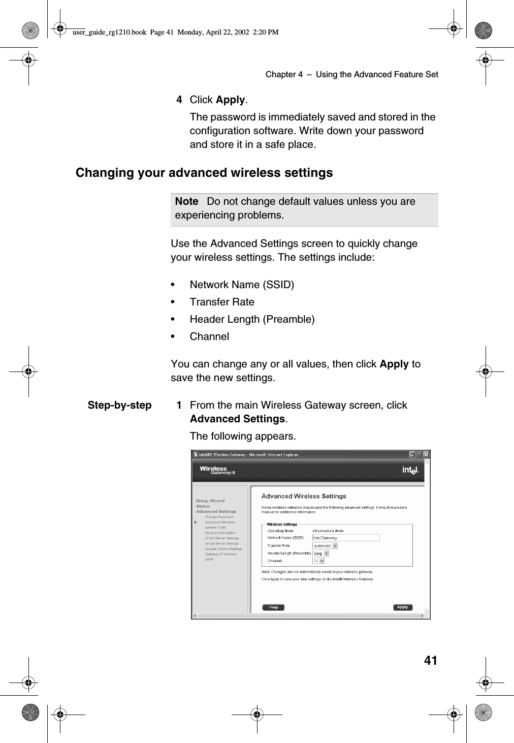 Chapter 4 –Using the Advanced Feature Set414Click Apply.The password is immediately saved and stored in theconfiguration software. Write down your passwordand store it in a safe place.Changing your advanced wireless settingsUse the Advanced Settings screen to quickly changeyour wireless settings. The settings include:•Network Name (SSID)•Transfer Rate•Header Length (Preamble)•ChannelYou can change any or all values, then click Apply tosave the new settings.Step-by-step 1 From the main Wireless Gateway screen, clickAdvanced Settings.The following appears.Note Do not change default values unless you areexperiencing problems.user_guide_rg1210.book Page 41 Monday, April 22, 2002 2:20 PM