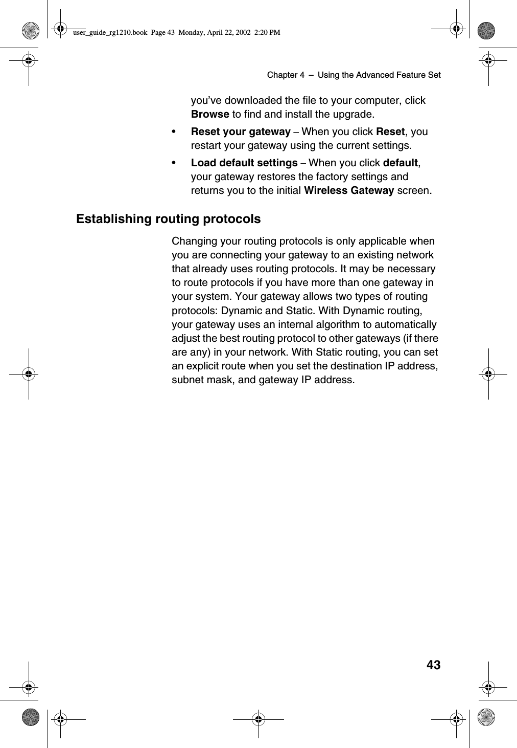 Chapter 4 –Using the Advanced Feature Set43you’ve downloaded the file to your computer, clickBrowse to find and install the upgrade.•Reset your gateway –When you click Reset,yourestart your gateway using the current settings.•Load default settings –When you click default,your gateway restores the factory settings andreturns you to the initial Wireless Gateway screen.Establishing routing protocolsChanging your routing protocols is only applicable whenyou are connecting your gateway to an existing networkthat already uses routing protocols. It may be necessaryto route protocols if you have more than one gateway inyour system. Your gateway allows two types of routingprotocols: Dynamic and Static. With Dynamic routing,your gateway uses an internal algorithm to automaticallyadjust the best routing protocol to other gateways (if thereare any) in your network. With Static routing, you can setan explicit route when you set the destination IP address,subnet mask, and gateway IP address.user_guide_rg1210.book Page 43 Monday, April 22, 2002 2:20 PM