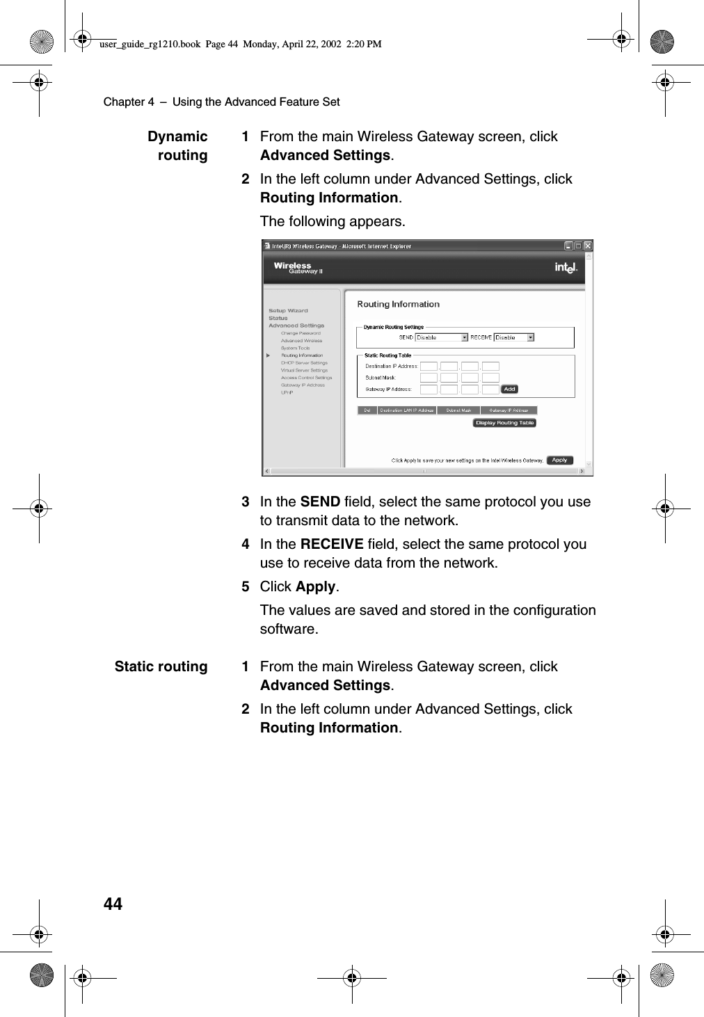 Chapter 4 –Using the Advanced Feature Set44Dynamicrouting1From the main Wireless Gateway screen, clickAdvanced Settings.2In the left column under Advanced Settings, clickRouting Information.The following appears.3In the SEND field, select the same protocol you useto transmit data to the network.4In the RECEIVE field, select the same protocol youuse to receive data from the network.5Click Apply.The values are saved and stored in the configurationsoftware.Static routing 1 From the main Wireless Gateway screen, clickAdvanced Settings.2In the left column under Advanced Settings, clickRouting Information.user_guide_rg1210.book Page 44 Monday, April 22, 2002 2:20 PM