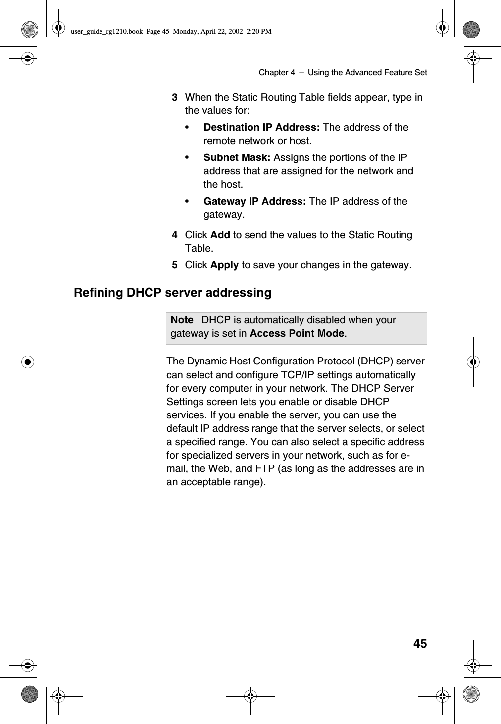 Chapter 4 –Using the Advanced Feature Set453When the Static Routing Table fields appear, type inthe values for:•Destination IP Address: The address of theremote network or host.•Subnet Mask: Assigns the portions of the IPaddress that are assigned for the network andthe host.•Gateway IP Address: The IP address of thegateway.4Click Add to send the values to the Static RoutingTable.5Click Apply to save your changes in the gateway.Refining DHCP server addressingThe Dynamic Host Configuration Protocol (DHCP) servercan select and configure TCP/IP settings automaticallyfor every computer in your network. The DHCP ServerSettings screen lets you enable or disable DHCPservices. If you enable the server, you can use thedefault IP address range that the server selects, or selecta specified range. You can also select a specific addressfor specialized servers in your network, such as for e-mail, the Web, and FTP (as long as the addresses are inan acceptable range).Note DHCP is automatically disabled when yourgateway is set in Access Point Mode.user_guide_rg1210.book Page 45 Monday, April 22, 2002 2:20 PM