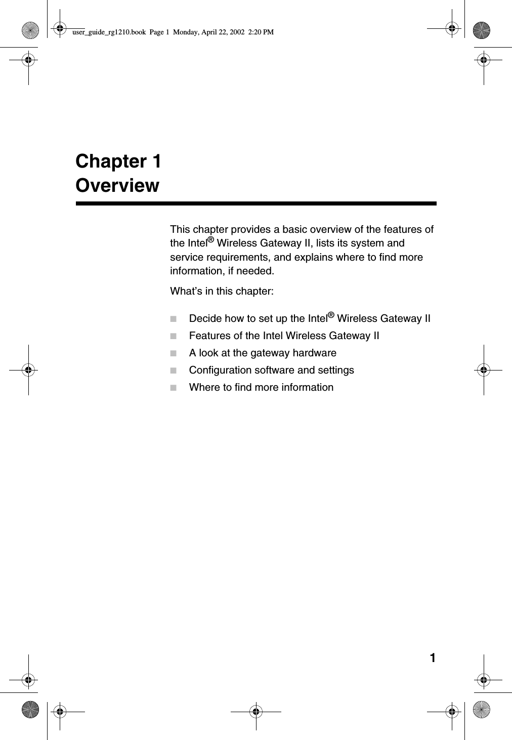 1Chapter 1OverviewThis chapter provides a basic overview of the features ofthe Intel®Wireless Gateway II, lists its system andservice requirements, and explains where to find moreinformation, if needed.What’s in this chapter:■Decide how to set up the Intel®Wireless Gateway II■Features of the Intel Wireless Gateway II■A look at the gateway hardware■Configuration software and settings■Where to find more informationuser_guide_rg1210.book Page 1 Monday, April 22, 2002 2:20 PM