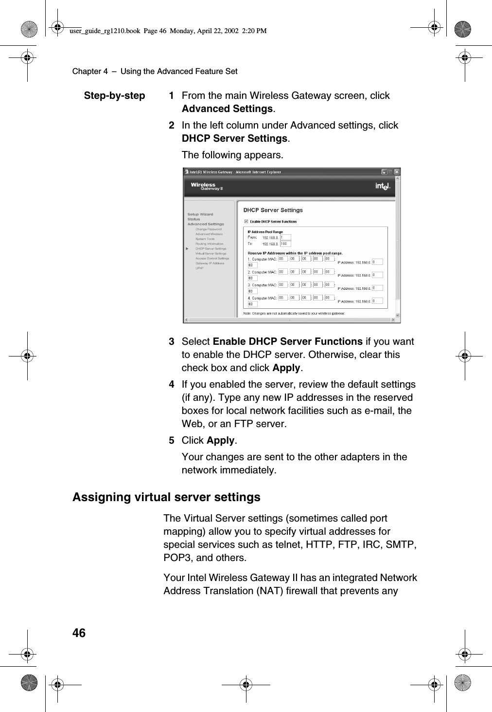 Chapter 4 –Using the Advanced Feature Set46Step-by-step 1 From the main Wireless Gateway screen, clickAdvanced Settings.2In the left column under Advanced settings, clickDHCP Server Settings.The following appears.3Select Enable DHCP Server Functions if you wantto enable the DHCP server. Otherwise, clear thischeck box and click Apply.4If you enabled the server, review the default settings(if any). Type any new IP addresses in the reservedboxes for local network facilities such as e-mail, theWeb, or an FTP server.5Click Apply.Your changes are sent to the other adapters in thenetwork immediately.Assigning virtual server settingsThe Virtual Server settings (sometimes called portmapping) allow you to specify virtual addresses forspecial services such as telnet, HTTP, FTP, IRC, SMTP,POP3, and others.Your Intel Wireless Gateway II has an integrated NetworkAddress Translation (NAT) firewall that prevents anyuser_guide_rg1210.book Page 46 Monday, April 22, 2002 2:20 PM