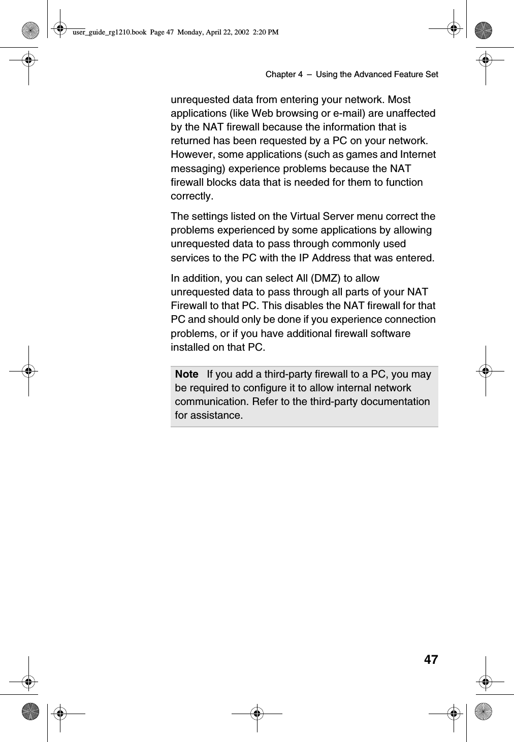 Chapter 4 –Using the Advanced Feature Set47unrequested data from entering your network. Mostapplications (like Web browsing or e-mail) are unaffectedby the NAT firewall because the information that isreturned has been requested by a PC on your network.However, some applications (such as games and Internetmessaging) experience problems because the NATfirewall blocks data that is needed for them to functioncorrectly.The settings listed on the Virtual Server menu correct theproblems experienced by some applications by allowingunrequested data to pass through commonly usedservices to the PC with the IP Address that was entered.In addition, you can select All (DMZ) to allowunrequested data to pass through all parts of your NATFirewall to that PC. This disables the NAT firewall for thatPC and should only be done if you experience connectionproblems, or if you have additional firewall softwareinstalledonthatPC.Note If you add a third-party firewall to a PC, you maybe required to configure it to allow internal networkcommunication. Refer to the third-party documentationfor assistance.user_guide_rg1210.book Page 47 Monday, April 22, 2002 2:20 PM