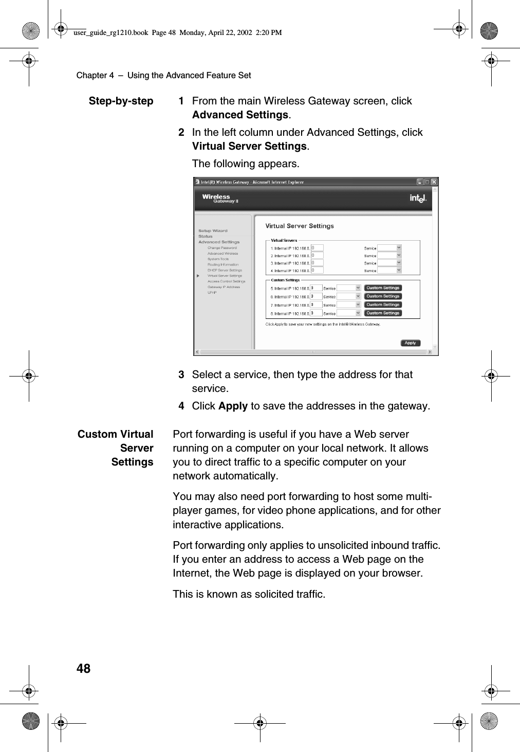 Chapter 4 –Using the Advanced Feature Set48Step-by-step 1 From the main Wireless Gateway screen, clickAdvanced Settings.2In the left column under Advanced Settings, clickVirtual Server Settings.The following appears.3Select a service, then type the address for thatservice.4Click Apply to save the addresses in the gateway.Custom VirtualServerSettingsPort forwarding is useful if you have a Web serverrunning on a computer on your local network. It allowsyou to direct traffic to a specific computer on yournetwork automatically.You may also need port forwarding to host some multi-player games, for video phone applications, and for otherinteractive applications.Port forwarding only applies to unsolicited inbound traffic.If you enter an address to access a Web page on theInternet, the Web page is displayed on your browser.This is known as solicited traffic.user_guide_rg1210.book Page 48 Monday, April 22, 2002 2:20 PM