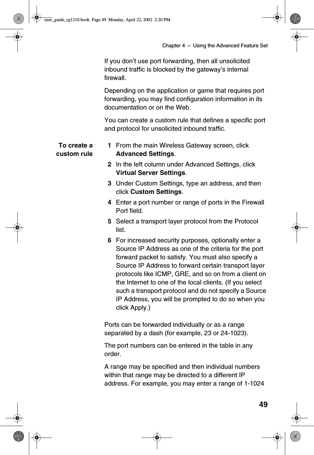 Chapter 4 –Using the Advanced Feature Set49If you don’t use port forwarding, then all unsolicitedinbound traffic is blocked by the gateway’s internalfirewall.Depending on the application or game that requires portforwarding, you may find configuration information in itsdocumentation or on the Web.You can create a custom rule that defines a specific portand protocol for unsolicited inbound traffic.To create acustom rule1From the main Wireless Gateway screen, clickAdvanced Settings.2In the left column under Advanced Settings, clickVirtual Server Settings.3Under Custom Settings, type an address, and thenclick Custom Settings.4Enter a port number or range of ports in the FirewallPort field.5Select a transport layer protocol from the Protocollist.6For increased security purposes, optionally enter aSource IP Address as one of the criteria for the portforward packet to satisfy. You must also specify aSource IP Address to forward certain transport layerprotocols like ICMP, GRE, and so on from a client onthe Internet to one of the local clients. (If you selectsuch a transport protocol and do not specify a SourceIP Address, you will be prompted to do so when youclick Apply.)Ports can be forwarded individually or as a rangeseparated by a dash (for example, 23 or 24-1023).The port numbers can be entered in the table in anyorder.A range may be specified and then individual numberswithin that range may be directed to a different IPaddress. For example, you may enter a range of 1-1024user_guide_rg1210.book Page 49 Monday, April 22, 2002 2:20 PM