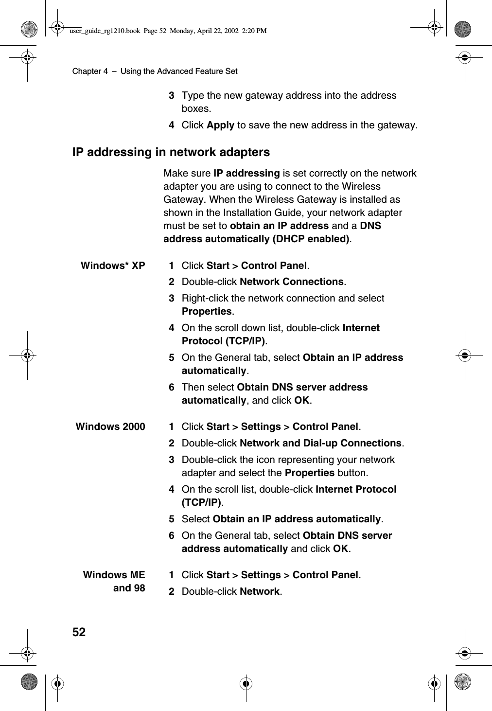 Chapter 4 –Using the Advanced Feature Set523Type the new gateway address into the addressboxes.4Click Apply to save the new address in the gateway.IP addressing in network adaptersMake sure IP addressing is set correctly on the networkadapter you are using to connect to the WirelessGateway. When the Wireless Gateway is installed asshown in the Installation Guide, your network adaptermust be set to obtain an IP address and a DNSaddress automatically (DHCP enabled).Windows* XP 1 Click Start &gt; Control Panel.2Double-click Network Connections.3Right-click the network connection and selectProperties.4On the scroll down list, double-click InternetProtocol (TCP/IP).5On the General tab, select Obtain an IP addressautomatically.6Then select Obtain DNS server addressautomatically, and click OK.Windows 2000 1 Click Start &gt; Settings &gt; Control Panel.2Double-click Network and Dial-up Connections.3Double-click the icon representing your networkadapter and select the Properties button.4On the scroll list, double-click Internet Protocol(TCP/IP).5Select Obtain an IP address automatically.6On the General tab, select Obtain DNS serveraddress automatically and click OK.Windows MEand 981Click Start &gt; Settings &gt; Control Panel.2Double-click Network.user_guide_rg1210.book Page 52 Monday, April 22, 2002 2:20 PM