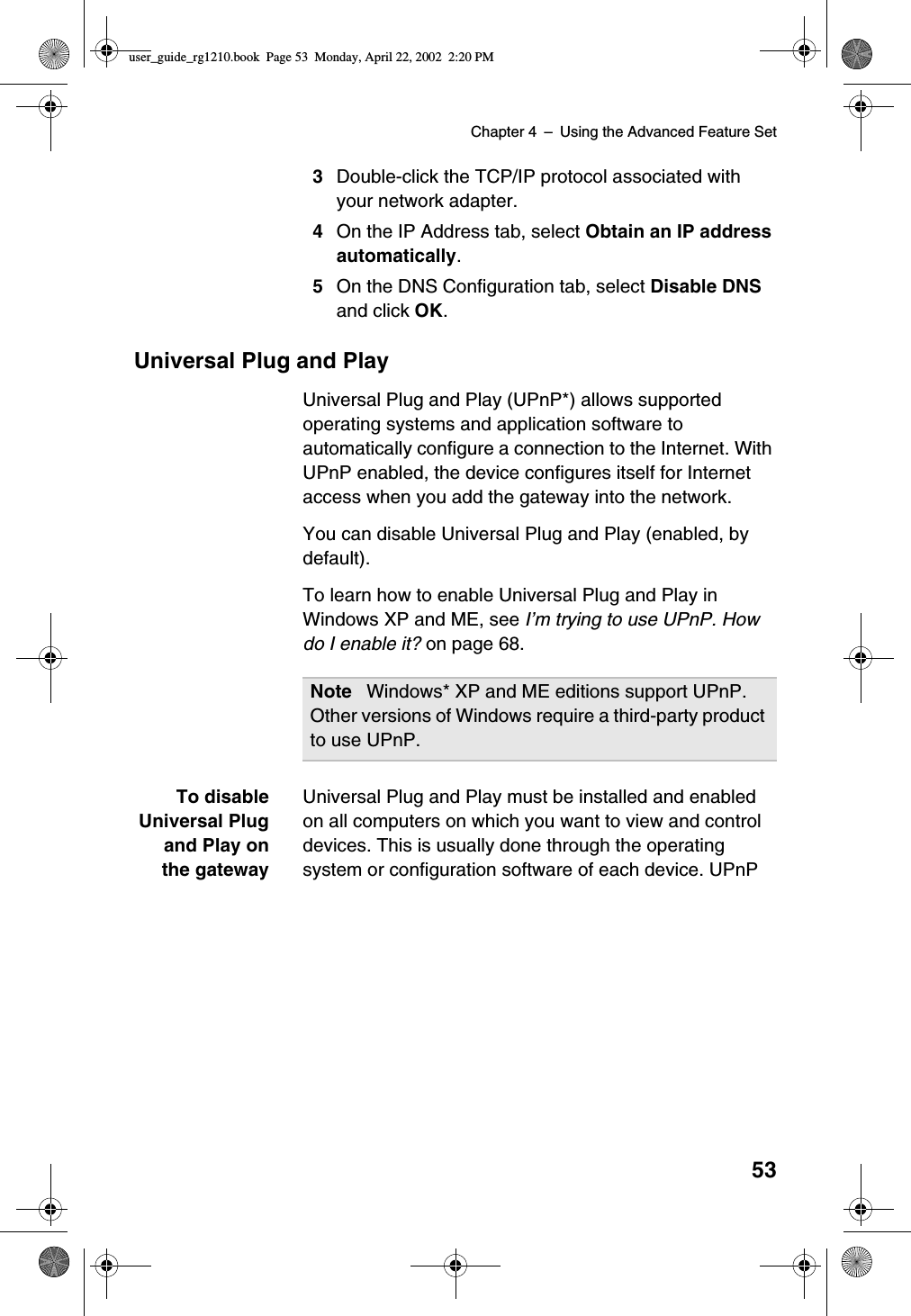 Chapter 4 –Using the Advanced Feature Set533Double-click the TCP/IP protocol associated withyour network adapter.4On the IP Address tab, select Obtain an IP addressautomatically.5On the DNS Configuration tab, select Disable DNSand click OK.Universal Plug and PlayUniversal Plug and Play (UPnP*) allows supportedoperating systems and application software toautomatically configure a connection to the Internet. WithUPnP enabled, the device configures itself for Internetaccess when you add the gateway into the network.You can disable Universal Plug and Play (enabled, bydefault).To learn how to enable Universal Plug and Play inWindows XP and ME, see I’mtryingtouseUPnP.Howdo I enable it? on page 68.To disableUniversal Plugand Play onthe gatewayUniversal Plug and Play must be installed and enabledon all computers on which you want to view and controldevices. This is usually done through the operatingsystem or configuration software of each device. UPnPNote Windows* XP and ME editions support UPnP.Other versions of Windows require a third-party productto use UPnP.user_guide_rg1210.book Page 53 Monday, April 22, 2002 2:20 PM