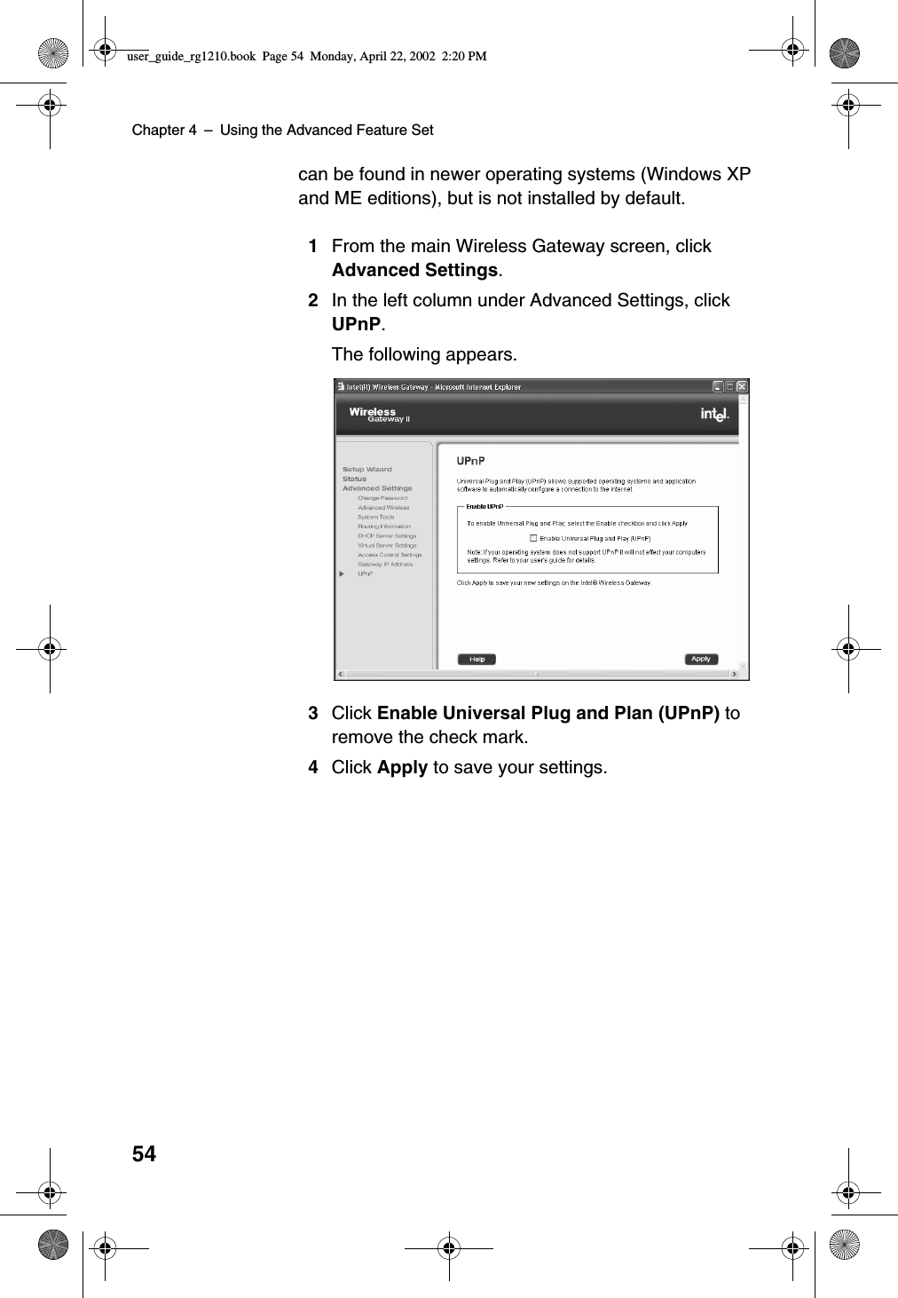 Chapter 4 –Using the Advanced Feature Set54can be found in newer operating systems (Windows XPand ME editions), but is not installed by default.1From the main Wireless Gateway screen, clickAdvanced Settings.2In the left column under Advanced Settings, clickUPnP.The following appears.3Click Enable Universal Plug and Plan (UPnP) toremove the check mark.4Click Apply to save your settings.user_guide_rg1210.book Page 54 Monday, April 22, 2002 2:20 PM