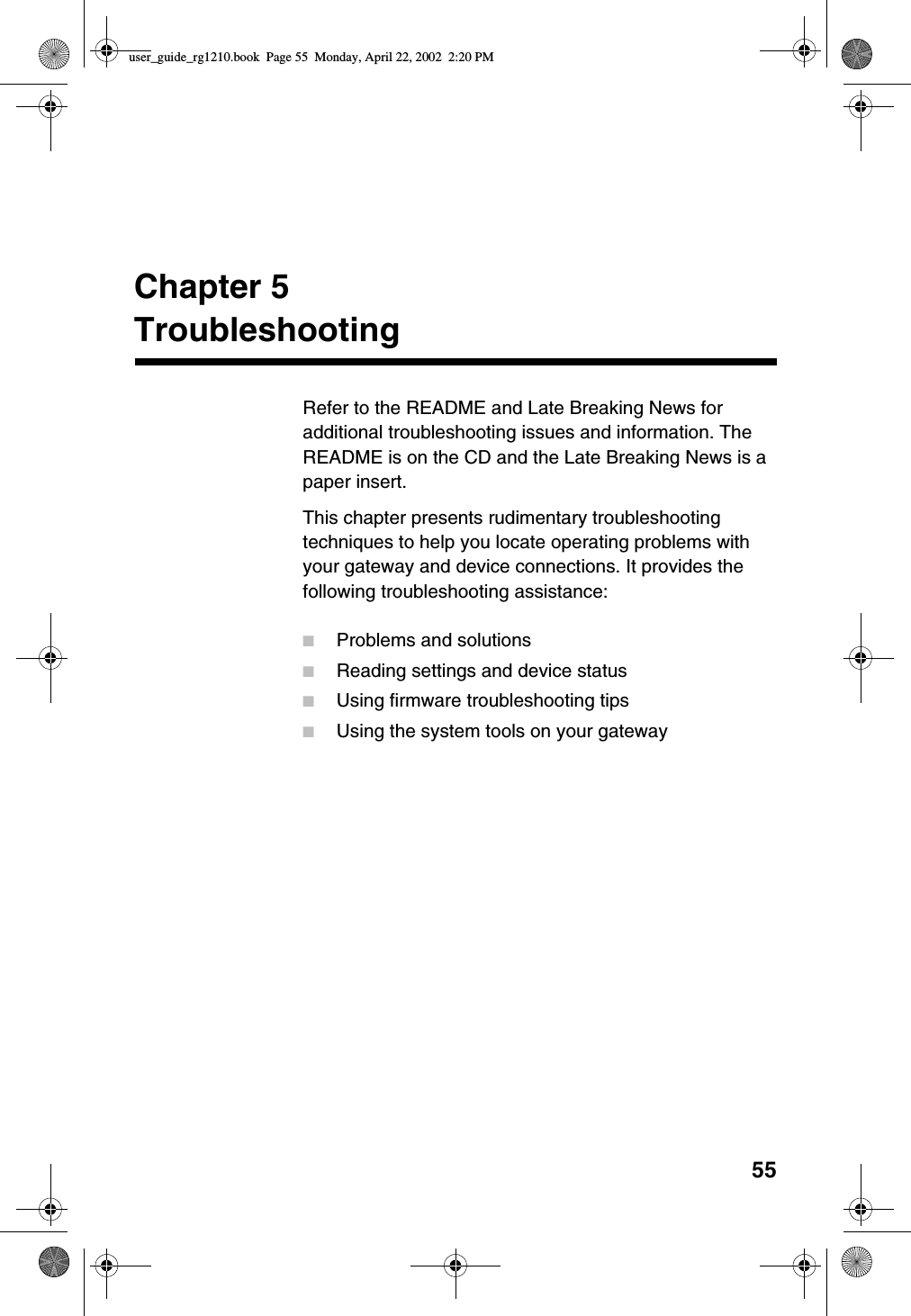 55Chapter 5TroubleshootingRefer to the README and Late Breaking News foradditional troubleshooting issues and information. TheREADME is on the CD and the Late Breaking News is apaper insert.This chapter presents rudimentary troubleshootingtechniques to help you locate operating problems withyour gateway and device connections. It provides thefollowing troubleshooting assistance:■Problems and solutions■Reading settings and device status■Using firmware troubleshooting tips■Using the system tools on your gatewayuser_guide_rg1210.book Page 55 Monday, April 22, 2002 2:20 PM