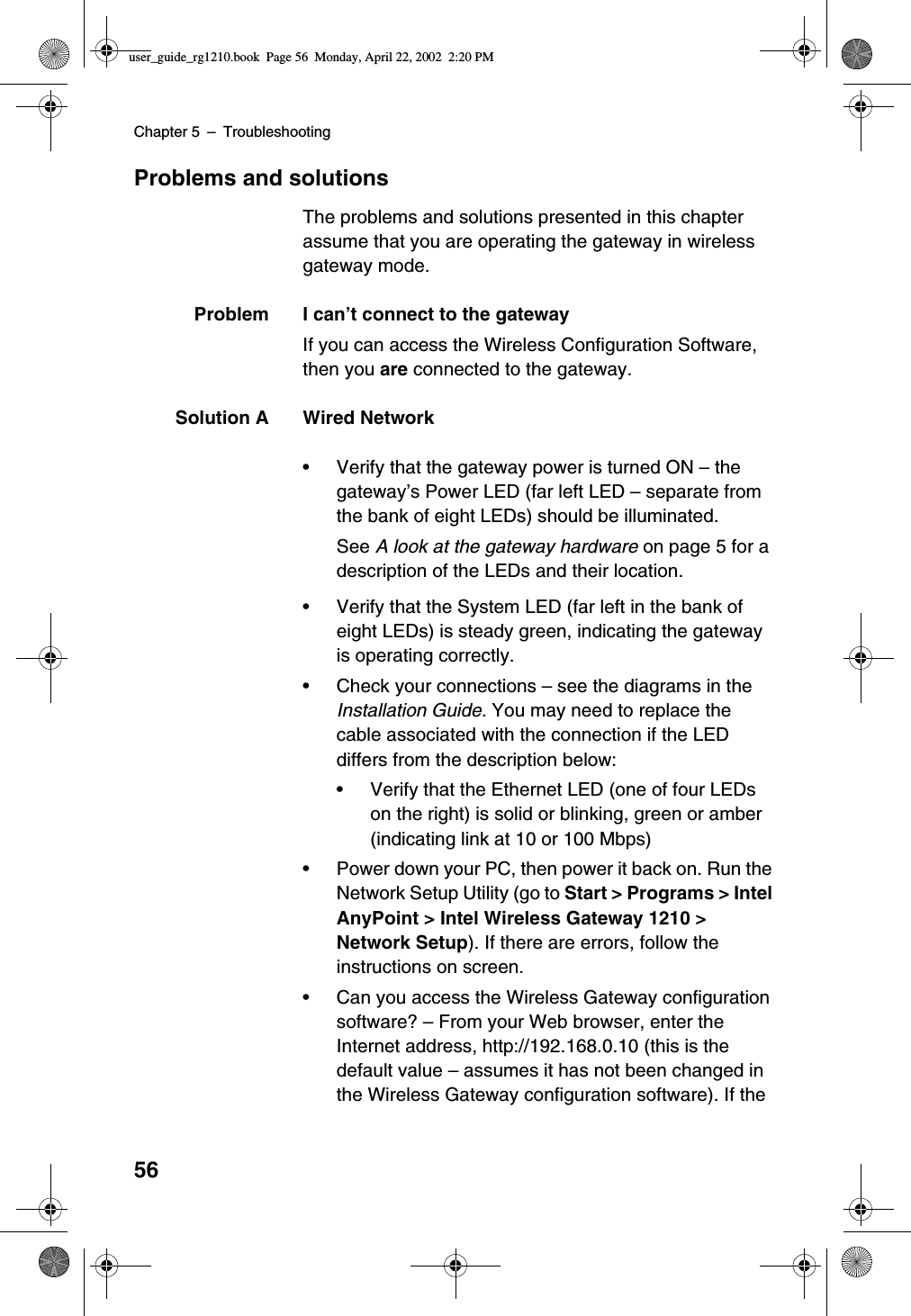 Chapter 5 –Troubleshooting56Problems and solutionsThe problems and solutions presented in this chapterassume that you are operating the gateway in wirelessgateway mode.Problem I can’t connect to the gatewayIf you can access the Wireless Configuration Software,then you are connected to the gateway.Solution A Wired Network•Verify that the gateway power is turned ON –thegateway’s Power LED (far left LED –separate fromthe bank of eight LEDs) should be illuminated.See A look at the gateway hardware on page 5 for adescription of the LEDs and their location.•Verify that the System LED (far left in the bank ofeight LEDs) is steady green, indicating the gatewayis operating correctly.•Check your connections –see the diagrams in theInstallation Guide. You may need to replace thecable associated with the connection if the LEDdiffers from the description below:•Verify that the Ethernet LED (one of four LEDson the right) is solid or blinking, green or amber(indicating link at 10 or 100 Mbps)•Power down your PC, then power it back on. Run theNetwork Setup Utility (go to Start &gt; Programs &gt; IntelAnyPoint &gt; Intel Wireless Gateway 1210 &gt;Network Setup). If there are errors, follow theinstructions on screen.•Can you access the Wireless Gateway configurationsoftware? –From your Web browser, enter theInternet address, http://192.168.0.10 (this is thedefault value –assumes it has not been changed inthe Wireless Gateway configuration software). If theuser_guide_rg1210.book Page 56 Monday, April 22, 2002 2:20 PM