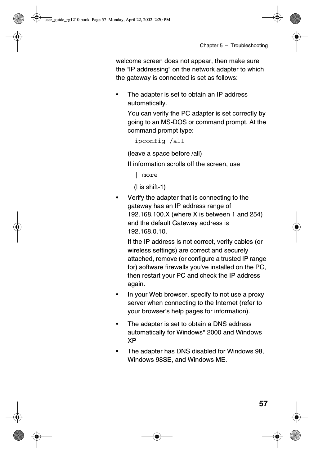 Chapter 5 –Troubleshooting57welcome screen does not appear, then make surethe “IP addressing”on the network adapter to whichthe gateway is connected is set as follows:•The adapter is set to obtain an IP addressautomatically.You can verify the PC adapter is set correctly bygoing to an MS-DOS or command prompt. At thecommand prompt type:ipconfig /all(leave a space before /all)If information scrolls off the screen, use| more(| is shift-1)•Verify the adapter that is connecting to thegateway has an IP address range of192.168.100.X (where X is between 1 and 254)and the default Gateway address is192.168.0.10.If the IP address is not correct, verify cables (orwireless settings) are correct and securelyattached, remove (or configure a trusted IP rangefor) software firewalls you&apos;ve installed on the PC,then restart your PC and check the IP addressagain.•In your Web browser, specify to not use a proxyserver when connecting to the Internet (refer toyour browser’s help pages for information).•The adapter is set to obtain a DNS addressautomatically for Windows* 2000 and WindowsXP•The adapter has DNS disabled for Windows 98,Windows 98SE, and Windows ME.user_guide_rg1210.book Page 57 Monday, April 22, 2002 2:20 PM